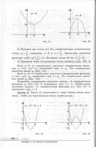 4) Возьмем две точки оси Ох, симметричные относительно
точки хп= —
4
например х = О и х = 1—. Вычислим значения
функции: у(0) = г/^1^ = 5. Построим точки (0; 5), -i-; 5^.
5) Проведем через построенные точки параболу (рис. 20).
Если а > 0, то наименьшее значение квадратичная функ­
ция у = а (х - xQ)2+ у0 принимает при x = xQ. Это наименьшее
значение равно у0 (рис. 21).
Если а < 0, то наибольшее значение квадратичная функция
у = а (х —х0)2+ у0 принимает при x = xQ. Это наибольшее значе­
ние равно у0 (рис. 22).
Например, наименьшее значение, равное -2 , квадратичная
функция у = 3 ( х + 5)2-2 принимает при х = —5. Наибольшее
значение, равное - 3 , квадратичная функция у = —2 (х —4 )2- 3
принимает при х = 4.
Задача 3. Число 12 представить в виде суммы таких двух
чисел, чтобы их произведение было наибольшим.
40 Глава I
Алгебра 7— 9 классов (повторение)
 