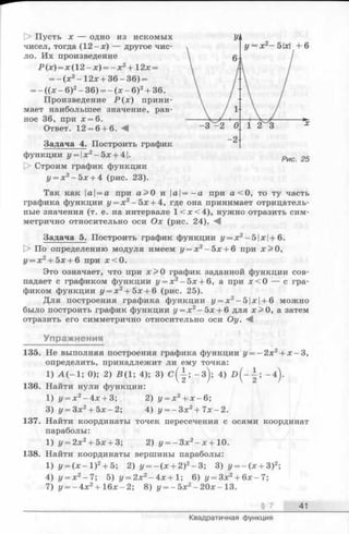 [> Пусть X — одно из искомых
чисел, тогда (1 2 -х ) — другое чис­
ло. Их произведение
Р (х ) = х ( 1 2 -х ) = - х 2+12х =
= - ( х 2- 12х + 3 6-3 6) =
= - ((х - 6)2- 36) = - (х - 6)2+ 36.
Произведение Р ( х ) прини­
мает наибольшее значение, рав­
ное 36, при х = 6.
Ответ. 12 = 6 + 6.
Задача 4. Построить график
функции i/= |x 2- 5 x + 4|.
О Строим график функции
у = х2-5 х + 4 (рис. 23).
Так как |а|= а при а > 0 и а=-а при а < 0 , то ту часть
графика функции у = х 2—5х + 4, где она принимает отрицатель­
ные значения (т. е. на интервале 1 < х < 4 ), нужно отразить сим­
метрично относительно оси Ох (рис. 24).
Задача 5. Построить график функции г/= х2- 5 1х |+ 6.
О По определению модуля имеем у = х 2—5х + 6 при х > 0 ,
у = х2+ 5х + 6 при х < 0 .
Это означает, что при х > 0 график заданной функции сов­
падает с графиком функции у = х2- 5х + 6, а при х < 0 — с гра­
фиком функции у = х 2+ 5х + 6 (рис. 25).
Для построения графика функции у = х 2—5|х|+ 6 можно
было построить график функции у = х 2- 5х + 6 для х > 0 , а затем
отразить его симметрично относительно оси Оу. М
Упражнения
135. Не выполняя построения графика функции у = —2х2+ х -3 ,
определить, принадлежит ли ему точка:
1) А (- 1; 0); 2) 5 (1 ; 4); 3) с ( | ; - 3 ); 4) £ > (- }; - 4 ).
136. Найти нули функции:
1) у = х 2- 4х + 3; 2) у = х2+ х - 6;
3) у = 3х2+ 5х —2; 4) г/= - Зх2+ 7 х - 2.
137. Найти координатыточек пересечения с осями координат
параболы:
1) г/= 2х2+ 5х + 3; 2) у = - 3 х 2- х + 10.
138. Найти координаты вершины параболы:
1) г/= (х - 1 )2+ 5; 2) г/= - (х + 2)2-3 ; 3) г/= - (х + 3)2;
4) у = х 2—7; 5) г/= 2х2-4 х + 1 ; 6) у = Зх2+ 6 х-7 ;
7) у = -4 х 2+ 16х-2; 8) у = - 5х2- 2 0х- 13.
§ 7 41
Квадратичная функция
 