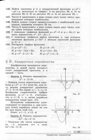 146. Найти значения р и q квадратичной функции у = х 2+
+ p x + q, используя ее график: 1) на рисунке 26, а; 2) на
рисунке 26, б; 3) на рисунке 26, в; 4) на рисунке 26, г.
147. Число 8 представить в виде суммы двух таких чисел, про­
изведение которых наибольшее.
148. Найти длины сторон прямоугольника с наибольшей пло­
щадью, периметр которого 28 см.
149. Число 6 представить в виде суммы таких двух чисел, сум­
ма кубов которых наибольшая.
150. С помощью графиков функций у = х 2- 2 и у = - 2х+1 ре­
шить неравенство х2- 2 < - 2 х + 1 .
151_. С помощью графиков найти значения х, при которых
значения функции у = 2х2- 1 меньше значений функции
у = 5 - х .
152. Построить график функции:
1 )у = |*2-1|; 2) у =  4 -х2;
3) y = | (x - l)(x + 3)|; 4) у = х(х-2);
5) у = х 2- 2 - 1дс|—3; 6) у = х 2+ x-2.
§ 8 . Квадратные неравенства
Квадратным называется нера­
венство, в левой части которого
стоит квадратный трехчлен, а в
правой — нуль.
Задача 1. Решить неравенство
хг - х - 2 > 0 .
О Найдем точки пересечения пара­
болы у = х 2- х - 2 с о с ь ю Ох , д л я че­
го решим квадратное уравнение
х2- х - 2 = 0. Его корни: х1——1, х2= 2.
Изобразим схематически график
функции у = х 2- х - 2, учитывая,
что а = 1> 0, т. е. ветви параболы
направлены вверх (рис. 27).
Исходному неравенству удов­
летворяют те значения х, при кото­
рых точки параболы лежат на оси
Ох или выше этой оси.
Ответ. лс<-1, х > 2 .
Задача 2. Решить неравенство
- 2 x 2-5 x + 3>0.
[> Умножая обе части неравенства
на -1 , запишем его в виде
2х2+ 5х -3 < 0 .
§ 8 43
Квадратные неравенства
 