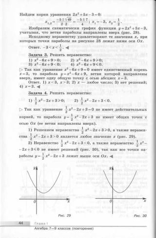 Найдем корни уравнения 2х2+ 5 х -3 = 0:
- 5 + V49 - 5 + 7 „ 1
х 1,2~ 2-2 ~4 ; Х1~ 3’ х 2~ 2 '
Изобразим схематически график функции у = 2х2+ 5 х-3 ,
учитывая, что ветви параболы направлены вверх (рис. 28).
Исходному неравенству удовлетворяют те значения х, при
которых точки параболы на рисунке 28 лежат ниже оси Ох.
Ответ. —3< x< i.
Задача 3. Решить неравенство:
1) х 2- 6 х + 9>0; 2) х 2- 6х + 9>0;
3) х2-6 х + 9<0; 4) х2-6 х + 9<0.
О Так как уравнение х2-6 х + 9 = 0 имеет единственный корень
х = 3, то парабола у = х 2—6х + 9, ветви которой направлены
вверх, имеет одну общую точку с осью абсцисс х = 3.
Ответ. 1) х < 3 , х > 3 ; 2) х — любое число; 3) нет решений;
4) х = 3. Ч
Задача 4. Решить неравенство:
1) i x 2-2 x + 3>0; 2) ^ х 2-2 х + 3<0.
^ А
[> Так как уравнение ~ х 2- 2х + 3 = 0 не имеет действительных
корней, то парабола г/= ~-х2- 2х + 3 не имеет общих точек с
осью Ох (ее ветви направлены вверх).
1) Решением неравенства —-х2- 2х + 3 > О, а также неравен-
^ 2
ства —х2-2 х + 3 > 0 является любое значение х (рис. 29).
2) Неравенство ~ х2- 2х + 3 < 0, а также неравенство^ х
-2 х + 3<0 неимеет решений (рис. 30), так как всеточки па­
раболы у = х2- 2х + 3 лежат выше оси Ох.
44 Глава I
Алгебра 7— 9 классов (повторение)
 