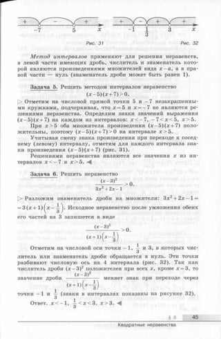 -7 5 х - 1 1 3 х
3
Рис. 31 Рис. 32
Метод интервалов применяют для решения неравенств,
в левой части имеющих дробь, числитель и знаменатель кото­
рой являются произведениями множителей вида х —а, а в пра­
вой части — нуль (знаменатель дроби может быть равен 1).
Задача 5. Решить методом интервалов неравенство
(х -5 )(х + 7 )> 0 .
[> Отметим на числовой прямой точки 5 и - 7 незакрашенны­
ми кружками, подчеркивая, что х = 5 и х = -7 не являются ре­
шениями неравенства. Определим знаки значений выражения
(х -5 )(х + 7 ) на каждом из интервалов: х < —7, - 7 < х < 5 , х > 5 .
При х > 5 оба множителя произведения (х —5)(х + 7) поло­
жительны, поэтому (х - 5 )(х + 7 )>0 на интервале х > 5 .
Учитывая смену знака произведения при переходе к сосед­
нему (левому) интервалу, отметим для каждого интервала зна­
ки произведения (х -5 )(х + 7 ) (рис. 31).
Решениями неравенства являются все значения х из ин­
тервалов х < - 7 и х > 5 .
Задача 6. Решить неравенство
(х -3 )2
Зх2+ 2х- 1
> 0.
О Разложим знаменатель дроби на множители: Зх2+ 2 х -1 =
= 3(х + 1 )^ х - - ^ . Исходное неравенство после умножения обеих
его частей на 3 запишется в виде
(х -3 )2
(* + « (* - ■ § )
Отметим на числовой оси точки —1, | и 3, в которых чис-
О
литель или знаменатель дроби обращается в нуль. Эти точки
разбивают числовую ось на 4 интервала (рис. 32). Так как
числитель дроби (х - 3 )2 положителен при всех х, кроме х = 3, то
« (х -3 )2
значение дроби -------- ------- меняет знак при переходе через
1 <*+1>(*-i)
точки -1 и — (знаки в интервалах показаны на рисунке 32).
3 1
Ответ. х < - 1 , —< х < 3 , х > 3 .
О
§ 8 45
> 0.
Квадратные неравенства
 