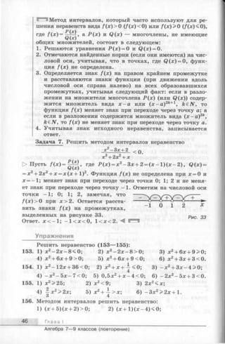 Метод интервалов, который часто используют для ре­
шения неравенств вида f ( x )> 0 (f (x )< 0) или f( x ) > 0 (/ (*)< 0),
Р(х)
где f ( x ) = , а Р ( х ) и Q(x) — многочлены, не имеющие
Q ( x )
общих множителеи, состоит в следующем:
1. Решаются уравнения Р (х ) = 0 и Q (x) = 0.
2. Отмечаются найденные корни (если они имеются) на чис­
ловой оси, учитывая, что в точках, где (?(*;) = 0, функ­
ция f(x ) не определена.
3. Определяется знак f(x ) на правом крайнем промежутке
и расставляются знаки функции (при движении вдоль
числовой оси справа налево) на всех образовавшихся
промежутках, учитывая следующий факт: если в разло­
жении на множители многочлена Р (х ) (или Q (x)) содер­
жится множитель вида х - а или (x - a ) 2k+1, k €N, то
функция f(x ) меняет знак при переходе через точку а; а
если в разложении содержится множитель вида ( х - а ) 2к,
kdN, то f (x ) не меняет знак при переходе через точку а.
4. Учитывая знак исходного неравенства, записывается
ответ.
Задача 7. Решить методом интервалов неравенство
<0 .х2-3 х + 2
х3+ 2х2+ х
> Пусть / (* )= “ — , где Р (х ) = х 2- З х + 2 = ( х - 1 ) ( х - 2 ) , Q ( x ) =
ЧХ)
= х3+ 2х2+ х = х ( х + 1 ) 2. Функция f ( x ) не определена при х = 0 п
х = - 1 ; меняет знак при переходе через точки 0; 1; 2 и не меня­
ет знак при переходе через точку -1 . Отметим на числовой оси
точки -1 ; 0; 1; 2, замечая, что — +—
f (x ) >0 при х > 2 . Остается расста- -------° ° ° ----о------- ►
вить знаки f ( x ) на промежутках, 1 0 1 2 х
выделенных на рисунке 33. Рис 33
Ответ. л :< -1 ; —1<л:<0, 1 < х < 2 . М
Упражнения
Решить неравенство (153— 155):
153. 1) * 2—2х —8<0; 2) * 2- 2 х - 8 > 0 ; 3) х2+ 6х + 9>0;
4) д:2+ 6д: + 9>0; 5) х2+ 6х + 9<0; 6) х2+ 3д: + 3<0.
154. 1) х2- 12лс+ 36 < 0; 2) x2+ x + i < 0 ; 3) -л:2+ Зд:-4>0;
4) - х 2—5 х - 7<0; 5) 0 ,5 *2+ ;е-4 < 0 ; 6) -2 х 2-5дс + 3<0.
155. 1) х2>25; 2) х2<9; 3) 2х2<х;
4) ~ х 2>2х; 5) х2+ ^- > х; 6) - З х 2> 2 х + 1 .
3 4
156. Методом интервалов решить неравенство:
1) (л:+5)(л: + 2 )>0; 2) (* + 1 )(х -4 )< 0 ;
46 Глава I
Алгебра 7— 9 классов (повторение)
 