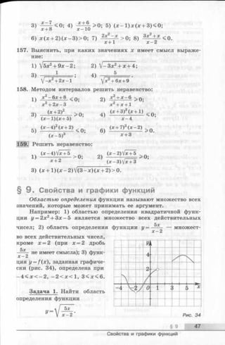 3 ) f d H 0 ; 4 ) 1Г Т 6 > 0 ; 5 ) ( * - ! ) * ( * + 3 ) < 0 ;
6) х (х + 2 )(х -3 )> 0 ; 7) 2xz—х_ > 0; 8) 3* 2± * <0.
1 х - 2х + 1
157. Выяснить, при каких значениях х имеет смысл выраже­
ние:
1)  ! 5 х '2 + 9х - 2; 2) V -3 x 2+ x + 4;
1 . ,ч 5
3)
J-x2+ 2 х - 1 ’
4)
Jx2~^6x + 9
158. Методом интервалов решить неравенство:
1} х 2- 6 х + 8 < 0 .
3)
х^ + 2 х - 3
(х + 2)2
( х - 1 ) ( х + 5)
2) X + X- 6
х 2+ Х + 1
2 /
> 0;
> 0;
4 ) (х + 3) (х + 1)
(» - 4 g (« ± 2) < 0 .
(х -5 )3
159. Решить неравенство:
6)
х - 4
(х+7)3(х-2)
х + 3
>0.
1 ) > 0 ; 2) 0;
* + 2 ’ ' (x - 3 )V x + 3
3) ( x + l ) ( x - 2 ) V ( 3 - x ) ( x + 2 ) > 0 .
§ 9 . Свойства и графики функций
Областью определения функции называют множество всех
значений, которые может принимать ее аргумент.
Например: 1) областью определения квадратичной функ­
ции у = 2х2+ Зх —5 является множество всех действительных
5х
чисел; 2) область определения функции у = ----— — множест-
х —2
во всех действительных чисел,
кроме х = 2 (при х = 2 дробь
5х
х - 2
не имеет смысла); 3) функ­
ция y = f(x), заданная графиче­
ски (рис. 34), определена при
- 4 < х < - 2 , - 2 < х < 1 , 3 < х < 6 .
Задача 1. Найти область
определения функции
У -
5х
х - 2 Рис. 34
§ 9 47
Свойства и графики функций
 