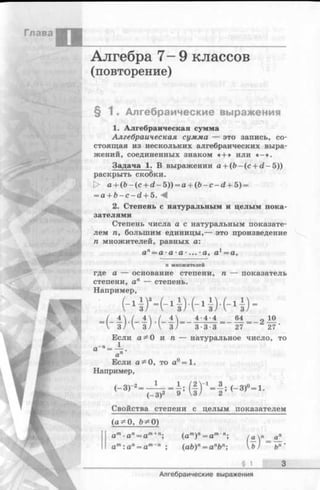 Глава
Алгебра 7- 9 классов
(повторение)
§ 1 . Алгебраические выражения
1. Алгебраическая сумма
Алгебраическая сумма — это запись, со­
стоящая из нескольких алгебраических выра­
жений, соединенных знаком « + » или « - » .
Задача 1. В выражении а + (Ь —(с + d - 5))
раскрыть скобки.
|> a + (b -(c + d - 5 )) = a + (ft - c - d + 5) =
= a + b - c - d + 5. М
2. Степень с натуральным и целым пока­
зателями
Степень числа а с натуральным показате­
лем п, большим единицы,— это произведение
п множителей, равных а:
ап= а- а ■а - ... ■а, а1=а,
п множителей
где а — основание степени, п — показатель
степени, ап — степень.
Например,
4- 4- 4 64 = „ 10
27 27
Если а^О и п
1
3-3-3
натуральное число, то
Если а^О, то а°=1.
Например,
Свойства степени с целым показателем
(а^ 0, Ь^О)
ат■ап= а т+п; ( а т) п= ат п;
ат: а п= ат~п ; (ab)n= anbn;
/ п_ а^_
U ) ~ ъп '
§ 1 з
Алгебраические выражения
 