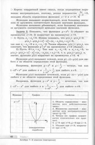 [> Корень квадратный имеет смысл, когда подкоренное выра-
5х
жение неотрицательно, поэтому, решая неравенство ----- >0,
х -2
находим область определения функции: х > 2 и х < 0 . М
Функцию называют возрастающей, если большему значе­
нию ее аргумента соответствует большее значение функции.
Функцию называют убывающей, если большему значению
ее аргумента соответствует меньшее значение функции.
Задача 2. Показать, что функция у = х2: 1) убывает на
промежутке х < 0 ; 2) возрастает на промежутке х > 0 .
[> 1) Пусть х1< х 2<0. Нужно показать, что г/(х1)-г/(х2)> 0:
y (x i) —y ( * 2) = х-х1 = (х 1- х2) (х х+ х2) > 0,
так как х г —х2<0 и х 1+ х2<0. Таким образом, г/(х1)>г/(х2), что
означает, что функция у = х 2 на промежутке х < 0 убывает.
2) Пусть 0 < х х< х 2. Так как х 1- х 2<0, а х 1+ х 2>0, то
У (х1) - У ( х 2) = х 1~х2= (х 1- х 2) ( х 1+ х 2)< 0 , т . е. г/(х1)<г/(х2), и,
значит, функция у(х) возрастает на промежутке х>0.
Функцию у (х) называют четной, если у ( - х ) = у(х) для лю­
бого х из области определения этой функции.
Например, функции у = х6 и */=-— — четные, так как
1 1 х
(—х)6= х6 для любого X и ----- = —- для любого Хт^О.
(-х )4 х4
Функцию у(х) называют нечетной, если у (- х) = - у (х) для
любого х из области определения этой функции.
Например, функции у = х5 и у = -Д- — нечетные, так как
х
( - х )5= - х 5 для любого X И ------------  для любого Х^О.
(—х) X3
Функция
у = х“
График
(квадратичная
парабола)
Свойства
1. Область определения — мно­
жество всех действительных
чисел.
2. Множество значений — мно­
жество всех неотрицательных
чисел (у>0).
3. Четная (ее график симмет­
ричен относительно оси орди­
нат).
4. у> 0 при х^О , у = 0 при х = 0.
5. Убывает при х < 0 , возраста­
ет при х > 0 .
48 Глава I
Алгебра 7— 9 классов (повторение)
 