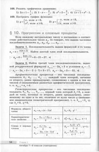 168. Решить графически уравнение:
1) 2х + 1= 2) 1 - х = - - ; 3) х 2+ 2 = - ; 4) V * + T = x 2-1 .
X X X
169. Построить график функции:
Гjc, если дс< О, - х , если лес О,
^ tx 3, если х > 0 ; ^ .[х, если х> 0 .
§ 1 0 . Прогрессии и сложные проценты
Если каждому натуральному числу п поставлено в соответ­
ствие действительное число ап, то говорят, что задана числовая
последовательность av а2, а3, ..., ап, ... .
Задача 1. Последовательность задана формулой п-го члена
, П ( П + 1) т т -
ап= п -— — -. Наити шестой член этой последовательности.
О а6= 6+ =6 + 21 = 27. А
Задача 2. Найти третий член последовательности, задан­
ной рекуррентной формулой ап+1= —2ап+ 3 и условием аг= -7 .
> а2= -2 а 1+ 3= -2 (-7 ) + 3= 17; а3= -2 а 2+ 3= -31. А
Арифметическая прогрессия — это числовая последова­
тельность о,и я2, ..., ..., каждый член которой, начиная
со второго, равен предыдущему, сложенному с одним и тем же
числом d (называемым разностью арифметической прогрессии),
т. е. а , = а + d .71 + 1 П
Геометрическая прогрессия — это числовая последова­
тельность blt b2, ..., Ьп, первый член которой Ь ^ 0, а каж­
дый ее член, начиная со второго, равен предыдущему, умно­
женному на одно и то же, отличное от нуля число q (называе­
мое знаменателем геометрической прогрессии), т. е. bп+1 = Ь •q,
где q ^ O .
Ф ормула общего
члена an= a1+ ( n - l ) d Ьп= Ъ1- 9” 1
Характеристиче­
ское свойство
ап - 1 + ап+1 . ,
ап- , п > 1 Ъ2п= Ъп_ 1 - Ъп+1, п > 1
Сумма п первых
членов
е а1 + ап<ЬП— ---------- ■л,
п 2
„ 2a1+ ( n - l ) d
Ь п= -------------------- • п
2
„ ^ ( 1 - 9 " )
1 q
q - 1
54 Гл а в a I
Алгебра 7— 9 классов (повторение)
 