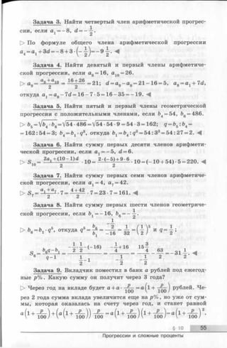 Задача 3. Найти четвертый член арифметической прогрес­
сии, если а1= -8 , d = —
О По формуле общего члена арифметической прогрессии
a4= a1+ 3d = - 8 + 3 - (- | )= - 9 - | . <
Задача 4. Найти девятый и первый члены арифметиче­
ской прогрессии, если ag= 16, a10= 26.
> ад= а$+ аю - 16+ 26 =21; d = ag- a s= 21-16 = 5, a8= ax+ 7d,
А &
откуда аг = а8- 7d = 16-7• 5= 16-35 = - 19. -4
Задача 5. Найти пятый и первый члены геометрической
прогрессии с положительными членами, если Ь4= 54, £>6= 486.
> ft5= Vb4-66= V54-486 = V54- 54 -9 = 5 4 -3 = 162; q = b5:b4=
= 162:54 = 3; b4= b1-q3, откуда bl = b4:q3= 5 4 :33= 54: 27 = 2. -4
Задача 6. Найти сумму первых десяти членов арифмети­
ческой прогрессии, если ах= —5, d = 6.
[> Sio== 2а1+ (1 °~1)^ -Ю = 2 (~ 5) + 9 6 . Ю = (-1 0 + 54)-5 = 220. <4
Задача 7. Найти сумму первых семи членов арифметиче­
ской прогрессии, если ах= 4, а7= 42.
О s = a i+ a 7.7 = l ± i 2 .7 = 23-7 = 161. <4
2 2
Задача 8. Найти сумму первых шести членов геометриче­
ской прогрессии, если Ь . = —16, Ь6= ——.
_±
> f t 6= V < A откуда д5= ^ = - А . = ± = ( 1 ) 5 и q = j ;
s - И - < - 16) - j + 1 6 ц ! 63 31 1 .
6 9-1 _А _ 1 2 2
2 2 2
Задача 9.Вкладчик поместил в банк а рублей под ежегод­
ные р % . Какую сумму он получитчерез 3 года?
> Через год на вкладе будет а + а • = a ( l + -Jqq) рублей. Че­
рез 2 года сумма вклада увеличится еще на р % , но уже от сум­
мы, которая оказалась на счету через год, и станет равной
§ 10 55
Прогрессии и сложные проценты
 