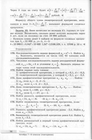 Через 3 года на счету будет а ( х + ^ ^ ) 2+ ( а ( 1+ ^ ^ ) 2) ' =
- “ (1+ ™ )!(1+ ^ о ) — (1+Во)’ рублей-М
Формулу общего члена геометрической прогрессии, запи­
санную в виде Ь = &1( l + называют формулой сложных
процентов.
Задача 10. Банк начислил по вкладам 4% годовых от сум­
мы вклада. Вычислить, сколько денег получит вкладчик через
5 лет, если он положил на счет 10 ООО рублей.
[> Нужную сумму денег b найдем по формуле сложных процен­
тов при = 10 ООО р., р = 4, ге= 5:
6=10 ООО(1 + 0,04)5= 10 000 1,045^12166,529, т. е. 12166 р. 53 к. А
Упражнения
170. Последовательность задана формулой ап= п2+ 1. Найти а5,
а7. Выяснить, являются ли числа 122; 92 членами этой
последовательности.
171. Числовая последовательность задана рекуррентной форму­
лой хп+1 = Зхп+ 2 и условием дг1= —. Записать первые че­
тыре члена этой последовательности.
172. Найти первые пять членов:
1) арифметической прогрессии, у которой а1= 0,1, d = - 0,2;
2) геометрической прогрессии, у которой fe1= 0 ,l, q = —0,2.
173. Дана арифметическая прогрессия av а2, а3, ... . Найти:
1) ag, если ах= -3 , d = 5;
2) а15, если а1= 4, d = - 0,5.
174. Дана геометрическая прогрессия bv b2, Ь3, ... . Найти:
1) Ь6, если £^= 100, д = -0 ,1 ;
2) b5Q, если 61= -27, q = - 1.
175. Найти разность арифметической прогрессии, если:
1) а1= 15, а8= -6 ; 2) ах= -3 , ап = 2.
176. Найти знаменатель геометрической прогрессии, если:
1) Ь 1= - ^ > &4 = { ; 2) &х= -5 0, 65= -0,08.
177. Разность арифметической прогрессии равна -2,5. Найти av
если а12= 14,5.
178. Знаменатель геометрической прогрессии равен 0,4. Найти Ьу
если &5= 3,2.
179. Найти двенадцатый и первый члены арифметической про­
грессии, если:
1) ап = 13, а13= 7; 2) ап = -14, а13= -6 .
56 Глава I
Алгебра 7— 9 классов (повторение)
 