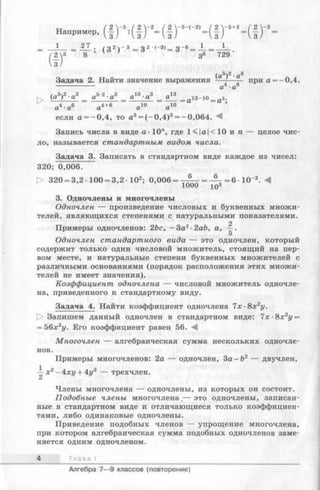г )
Г>-'-2Ч ! Г Ч ! Г
з _6= — = *
36 729 ‘
Задача 2. Найти значение выражения—— при а = - 0,4
------------- „4 . „6а ■а
если а = —0,4, то а3= (-0 ,4 )3= -0,064.
Запись числа в виде а ■10", где 1<|а|<10 и п — целое чис­
ло, называется стандартным видом числа.
Задача 3. Записать в стандартном виде каждое из чисел:
320; 0,006.
> 320 = 3,2 -100 = 3,2 Ю 2; 0,006 = — = 6 •10“3. Л
1000 ю
3. Одночлены и многочлены
Одночлен — произведение числовых и буквенных множи­
телей, являющихся степенями с натуральными показателями.
2
Примеры одночленов: 2be, —За2-2аЬ, а,
5
Одночлен стандартного вида — это одночлен, который
содержит только один числовой множитель, стоящий на пер­
вом месте, и натуральные степени буквенных множителей с
различными основаниями (порядок расположения этих множи­
телей не имеет значения).
Коэффициент одночлена — числовой множитель одночле­
на, приведенного к стандартному виду.
Задача 4. Найти коэффициент одночлена 7 х-8х2у.
О Запишем данный одночлен в стандартном виде: 7х-8х 2у =
= 56х 3у. Его коэффициент равен 56. М
Многочлен — алгебраическая сумма нескольких одночле­
нов.
Примеры многочленов: 2а — одночлен, 3а - b 2 — двучлен,
^ х 2- ху + 4г/3 — трехчлен.
Члены многочлена — одночлены, из которых он состоит.
Подобные члены многочлена,— это одночлены, записан­
ные в стандартном виде и отличающиеся только коэффициен­
тами, либо одинаковые одночлены.
Приведение подобных членов — упрощение многочлена,
при котором алгебраическая сумма подобных одночленов заме­
няется одним одночленом.
4 Глава I
Алгебра 7— 9 классов (повторение)
 
