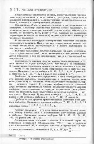 § 1 1 . Начала статистики
Статистика занимается сбором, представлением (нагляд­
ным представлением в виде таблиц, диаграмм, графиков) и
анализом информации о количественных характеристиках со­
бытий, явлений и совокупностей объектов.
Однотипные объекты можно сравнивать по различным па­
раметрам. Например: российские монеты можно сравнивать по
номиналу, весу, диаметру; юношей одного класса можно срав­
нивать по возрасту, весу, росту и т. д. Каждый из названных
параметров (каждая из величин) может принимать некоторые
числовые значения.
В статистике исследуют совокупности числовых значений
конкретных величин. При этом всю совокупность данных на­
зывают генеральной совокупностью, а любую выбранную из
нее часть — выборкой.
Выборка называется репрезентативной (от англ. representa­
tive — представительный), если имеющиеся в ней данные нахо­
дятся примерно в тех же пропорциях, что и в генеральной со­
вокупности.
Совокупность данных иногда можно охарактеризовать од­
ним числом — мерой центральной тенденции ее элементов.
К таким характеристикам относятся мода, медиана и среднее.
Мода — это наиболее часто встречающееся в выборке зна­
чение. Например, мода выборки 5, 13, 7, 5, 14, 5, 7 равна 5,
а выборка 7, 5, 13, 7, 5, 14 имеет две моды: 5 и 7.
Медиана: 1) значение серединного члена последовательно­
сти данных выборки, расположенных в порядке возрастания
(или убывания) их значений, если количество элементов выбор­
ки — нечетное число; 2) среднее арифметическое значений
двух соседних серединных членов последовательности данных
выборки, расположенных в порядке возрастания (или убыва­
ния) их значений, если количество элементов выборки — чет­
ное число. Например: 1) медиана выборки 1, 1, 3, 7, 9, 12, 15
равна 7; 2) медиана выборки 1, 1, 3, 7, 12, 15 равна 5.
Среднее — это среднее арифметическое значений всех дан­
ных выборки. Например, средним выборки 7, 12, 8, 11, 3, 13
7+12 + 8 + 11 + 3 + 13 „
является число ---------------------- — =9.
6
Размах вариации — это мера изменчивости, равная разно­
сти между наибольшим и наименьшим значениями данных
в выборке. Например, размах выборки 36, 2, 57, 13, 24, 38,
105, 57 равен 105-2 = 103.
Относительная частота события А в данной серии од­
нотипных испытаний (обозначается W(A)) — это отношение
числа испытаний М , в которых событие А произошло, к чис­
лу всех проведенных испытаний N, т. е. W (A )= — .
N
58 Глава I
Алгебра 7— 9 классов (повторение)
 
