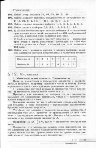 Упражнения
195. Найти моду выборки 25, 40, 25, 40, 31, 40.
196. Найти медиану выборки, предварительно упорядочив ее:
1) 13, 21, 6, 4, 11; 2) 1, 12, 8, 3, 10, 2.
197. Найти среднее значение выборки 1, 3, 6, 1, 5, 4, 8, 3.
198. Найти размах выборки 0,8, 0,2, 1,3, 0,9, 1,1, 1,5.
199. 1) Найти относительную частоту события А — появления
орла в серии испытаний, состоящей из 500 подбрасываний
монеты, в которой орел появился 254 раза.
2) Найти относительную частоту события А — выпадения
трех очков в серии испытаний, состоящей из 1000 бро­
саний игрального кубика, в которой три очка появились
164 раза.
200. Найти моду, медиану, среднее и размах выборки, значе­
ния элементов которой представлены в частотной таблице:
Значение X 3 4 5 6 7 8 9 10
Частота М 1 3 4 7 6 5 2 1
§ 1 2 . Множества
1. Множество и его элементы. Подмножества
Понятие множества в математике относится к неопреде­
ляемым (подобно, например, понятиям числа и точки). Вместо
определения приводятся примеры различных множеств:
1) множество жителей города; 2) множество точек плоско­
сти; 3) множество натуральных чисел и т. д.
Предметы или понятия, из которых состоит множество,
называют его элементами. Например, число 5 — элемент мно­
жества натуральных чисел.
Элементы множества часто обозначают строчными (малы­
ми) буквами, а сами множества — прописными (заглавными)
буквами латинского алфавита.
Тот факт, что элемент х является элементом множества А
записывают так: х € А (читается «х принадлежит А » или «эле­
мент х принадлежит множеству А »). Запись х £ А означает, что
элемент х не принадлежит множеству А.
2
Например: 12еЛГ, где N — множество натуральных
чисел.
Считается, что множество задано, если перечислены все
его элементы или названо характеристическое свойство, по ко­
торому можно судить, принадлежит или не принадлежит дан­
ный элемент рассматриваемому множеству.
§ 12 61
Множества
 