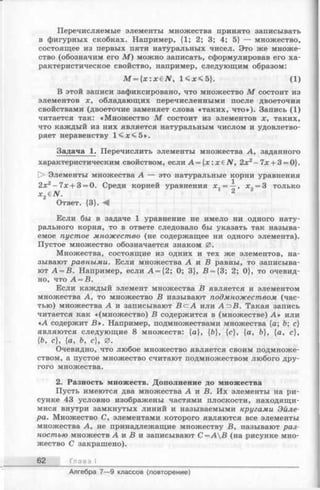 Перечисляемые элементы множества принято записывать
в фигурных скобках. Например, {1; 2; 3; 4; 5} — множество,
состоящее из первых пяти натуральных чисел. Это же множе­
ство (обозначим его М ) можно записать, сформулировав его ха­
рактеристическое свойство, например, следующим образом:
M = { x : x € N , 1 < х < 5 }. (1)
В этой записи зафиксировано, что множество М состоит из
элементов х, обладающих перечисленными после двоеточия
свойствами (двоеточие заменяет слова «таких, что»). Запись (1)
читается так: «Множество М состоит из элементов х, таких,
что каждый из них является натуральным числом и удовлетво­
ряет неравенству 1 <л;<5 ».
Задача 1. Перечислить элементы множества А, заданного
характеристическим свойством, если A = { x : x € N , 2х2-7л: + 3 = 0}.
О Элементы множества А — это натуральные корни уравнения
2х2- 7л:+ 3 = 0. Среди корней уравнения х, = —, х„ = 3 только
x2 eN . 2
Ответ. {3}. А
Если бы в задаче 1 уравнение не имело ни одного нату­
рального корня, то в ответе следовало бы указать так называ­
емое пустое множество (не содержащее ни одного элемента).
Пустое множество обозначается знаком 0 .
Множества, состоящие из одних и тех же элементов, на­
зывают равными. Если множества А и В равны, то записыва­
ют А = В. Например, если А = {2; 0; 3}, В = {3; 2; 0}, то очевид­
но, что А = В.
Если каждый элемент множества В является и элементом
множества А, то множество В называют подмножеством (час­
тью) множества А и записывают BczA или А=эВ. Такая запись
читается как «(множество) В содержится в (множестве) А » или
«А содержит В ». Например, подмножествами множества {а; Ъ; с}
являются следующие 8 множеств: {а}, {Ь}, {с}, {а, Ъ}, {а, с},
{Ъ, с}, {а, Ъ, с), 0.
Очевидно, что любое множество является своим подмноже­
ством, а пустое множество считают подмножеством любого дру­
гого множества.
2. Разность множеств. Дополнение до множества
Пусть имеются два множества А и В. Их элементы на ри­
сунке 43 условно изображены частями плоскости, находящи­
мися внутри замкнутых линий и называемыми кругами Эйле­
ра. Множество С, элементами которого являются все элементы
множества А, не принадлежащие множеству В, называют раз­
ностью множеств А и В и записывают С =АВ (на рисунке мно­
жество С закрашено).
62 Глава I
Алгебра 7— 9 классов (повторение)
 