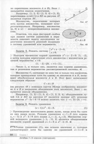 но пересечение множеств А и В). Знак П
называется знаком пересечения.
Например, {1; 2; 3} П{1; 3; 4} = {1; 3};
пересечением лучей СА и BD на рисунке 47
является отрезок ВС.
Множества, пересечение которых
есть пустое множество, называют непе-
ресекающимися. Например, множества
{а, Ъ} и {с} — непересекающиеся множе­
ства.
Отметим, что знак фигурной скобки
при записи систем уравнений и нера­
венств означает задачу нахождения пе­
ресечения множеств решений входящих
в систему уравнений или неравенств.
Задача 2. Решить систему
х2+ х - 2 = 0,
х > 0 .
t> Находим множество корней уравнения х2+ х - 2 = 0: {1; -2 },
а затем находим пересечение этого множества с множеством ре­
шений неравенства х > 0:
{1; - 2} П[0; +оо) = {1}.
Число 1, и только оно, является как корнем уравнения,
так и решением неравенства рассматриваемой системы. - 4
Множество С, состоящее из всех тех и только тех элементов,
которые принадлежат хотя бы одному из множеств А к В, назы­
вают объединением множеств А и В. Этот факт записывают
следующим образом:
С = А и В
(на рисунке 48 с помощью кругов Эйлера изображены множест­
ва А и В и закрашено объединение этих множеств). Знак U на­
зывается знаком объединения.
Например, {1; 2}U{1; 3; 4} = {1; 2; 3; 4}; объединением лу­
чей СА и BD на рисунке 47 является прямая A D ; решение
неравенства х2-5 х + 6 >0 можно записать так: (—оо; 2)и(3; +оо).
Задача 3. Решить уравнение
(х + 1 )(х 2- 4 ) = 0. (1)
О Произведение многочленов равно нулю, когда хотя бы один
из них равен нулю. Решаем уравнения х + 1 = 0 (его корень
X j= —1) и х2-4 = 0 (его корни Xj = —2, х2= 2). Множество кор­
ней исходного уравнения {—1; -2 ; 2} является объединением
множеств корней уравнений х + 1= 0 и х2-4 = 0. -4
Г"*1'! Решая уравнение (1), мы искали значения х, которые
удовлетворяют хотя бы одному из уравнений х + 1 = 0 и
64 Глава I
C = A U B
Рис. 48
Алгебра 7— 9 классов (повторение)
 