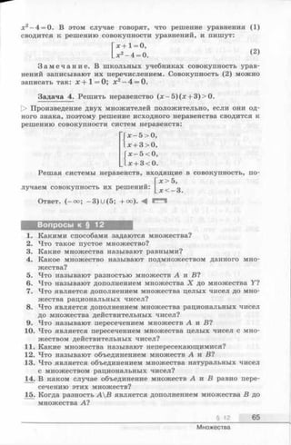 х2 —4 = 0. В этом случае говорят, что решение уравнения (1)
сводится к решению совокупности уравнений, и пишут:
х + 1= 0,
_х2-4 = 0. (2)
З а м е ч а н и е . В школьных учебниках совокупность урав­
нений записывают их перечислением. Совокупность (2) можно
записать так: х + 1 = 0; х 2 —4 = 0.
Задача 4. Решить неравенство (x - 5 )(x + 3)>0.
[> Произведение двух множителей положительно, если они од­
ного знака, поэтому решение исходного неравенства сводится к
решению совокупности систем неравенств:
х —5 > 0,
_х + 3>0,
х —5 <0,
л:+ 3 <0.
Решая системы неравенств, входящие в совокупность, по-
Гjc> 5,
лучаем совокупность их решений: л;<_ з
Ответ. (—оо; -3)U (5; + °°). A
Вопросы к § 12
1. Какими способами задаются множества?
2. Что такое пустое множество?
3. Какие множества называют равными?
4. Какое множество называют подмножеством данного мно­
жества?
5. Что называют разностью множеств А и В ?
6. Что называют дополнением множества X до множества У?
7. Что является дополнением множества целых чисел до мно­
жества рациональных чисел?
8. Что является дополнением множества рациональных чисел
до множества действительных чисел?
9. Что называют пересечением множеств А и В ?
10. Что является пересечением множества целых чисел с мно­
жеством действительных чисел?
11. Какие множества называют непересекающимися?
12. Что называют объединением множеств А и В1
13. Что является объединением множества натуральных чисел
с множеством рациональных чисел?
14. В каком случае объединение множеств А и В равно пере­
сечению этих множеств?
15. Когда разность АВ является дополнением множества В до
множества А1
§ 12 65
Множества
 