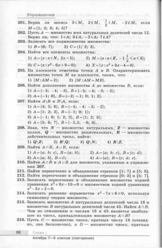 Упражнения
201. Верна ли запись З еМ , 2 £М, —еМ , - 2 £ М , если
М = {1; 2; 3; 4; 5}?
202. Пусть А — множество всех натуральных делителей числа 12.
Верно ли, что: 1€А; 3£А; -2 € А ; 7 (А?
203. Записать все подмножества множества:
1) В = {6; 7}; 2) С = {1; 2; 3}.
204. Найти все элементы множества:
1) А = {х:хеЛ Г, 2х<5};2) M = {a :a e Z , - l | < a < 3 } ;
3) С = { х : х 2 - 6 х + 9 = 0};4) Х = { х : х 2 + З х - 4 = 0}.
205. На плоскости отмечены точки А и В. Охарактеризовать
множество точек М на плоскости, таких, что:
1) { М : А М = 2}; 2) { М : А М = МВ}.
206. Найти дополнение множества А до множества В, если:
1) А = {-5 ; -4 ; -3 }, В = { - 5; -4 ; -3 ; -2 };
2) А = {-1 ; 0}, В = { - 2; -1 ; 0; 1; 2}.
207. Найти АВ и ВА, если:
1) А = {4; 5; 6}, В = { - 5; -4 ;-3 ; -2 };
2) А = {1; 2; 3}, В = {-1 ; 0;1};
3) А = {—1; 0; 1; 2; 3}, В = {1; 2; 3};
4) А = {5 ; 6; 7}, В = {-5 ,5 ; -6 ; 6}.
208. Зная, что N — множество натуральных, Z — множество
целых, Q — множество рациональных, R — множество
действительных чисел, найти:
1) QZ; 2) RQ; 3) QN; 4) RZ.
209. Найти A n В, A u B , если:
1) A = {a; b; с}, B = {a; 6}; 2) A = {a;6; c},B = {c; d};
3) A = {a; b}, B = 0; 4) A = {a}; B = {c; d; e}.
210. Найти АП В и A u B для множеств, указанных в упражне­
нии 207.
211. Найти пересечение и объединение отрезков [1; 7] и [5; 8].
212. Найти пересечение и объединение отрезков [0; 3] и [5; 7].
213. Записать пересечение и объединение множества корней
уравнения х 2 + 9 х—10 = 0 с множеством корней уравнения
х2 - З х + 2 = 0.
214. Записать решение неравенства х 2 - 7 х + 6 > 0, используя
символику теории множеств.
215. Записать множество А натуральных делителей числа 18 и
множество В натуральных делителей числа 45. Найти А п В .
Чем по отношению к числам 18 и 45 является наиболь­
шее из чисел, принадлежащих множеству А п В ?
216. Пусть С — множество чисел, кратных числу 18 (очевид­
но, оно бесконечно), а D — множество чисел, кратных
66 Глава I
Алгебра 7— 9 классов (повторение)
 