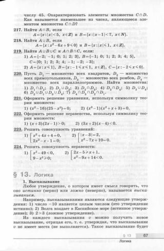 числу 45. Охарактеризовать элементы множества CCD.
Как называется наименьшее из чисел, являющееся эле­
ментом множества С ПD ?
217. Найти А п В, если
А = {х:|х|<5, x £ Z } и В = {х:|х-1|<7 , хеЛГ}.
218. Найти ЛИ В, если
А = {х :х 2-6 х + 9 < 0 } и В = { х : |х|< 1, x£ Z).
219. Найти А и В и С и А п В п С , если:
1) А = {—2; -1 ; 0; 1; 2; 3}, В = {-1 ; 0; 1; 2; 3; 4; 5},
С = {0; 1; 2; 3; 4; -1 ; -2 ; -3 };
2) А = {х :х < 1 }, В = {х : - 1 < х < 1, x e Z }, С = {х :- 2 < х < 0 }.
220. Пусть -Dj — множество всех квадратов, D 2 — множество
всех прямоугольников, £>3 — множество всех ромбов, D 4 —
множество всех параллелограммов. Найти множества:
1) D ^ D 2; 2) D ^ D 2-, 3) D 2 П Z>3; 4 )£ »3ПВ4; 5) Х>3U Z>4;
6) 7) D 4 d D 3 n D 2 n D v
221. Оформить решение уравнения, используя символику тео­
рии множеств:
1) (х 2- 1 6 )(2 5 -х2) = 0; 2) (х 3- 1 )(х 2+ х + 3) = 0.
222. Оформить решение неравенства, используя символику тео­
рии множеств:
1) (х + 3 )(2 х -1 )> 0 ; 2) (Зх + 2) (х —4) < 0.
223. Решить совокупность уравнений:
1) [ х 2 + 4 х + 4 = 0, 2) Г|х-3| = 2,
х2- 7х+ 10=0.
224. Решить совокупность неравенств:
Гх2+ 4х + 4 = 0,
| _ 2 х 2 - х - 1 = 0 ;
шить совоку
1 ) Г х 2- 49 < 0, 2 )
|_9-х2>0;
2х —5 > х + 1,
х2-9 х + 1 4 < 0 .
§ 1 3 . Логика
1. Высказывание
Любое утверждение, о котором имеет смысл говорить, что
оно истинно (верно) или ложно (неверно), называется выска­
зыванием.
Например, высказываниями являются следующие утверж­
дения: 1) число -1 0 является целым числом (это утверждение
истинно); 2) Волга впадает в Каспийское море (истинное утверж­
дение); 3) 2>3 (ложное утверждение).
Из каждого высказывания v можно получить новое
высказывание, отрицая его, т. е. утверждая, что высказывание
v не имеет места (не выполняется). Такое высказывание будет
§ 13 67
Логика
 