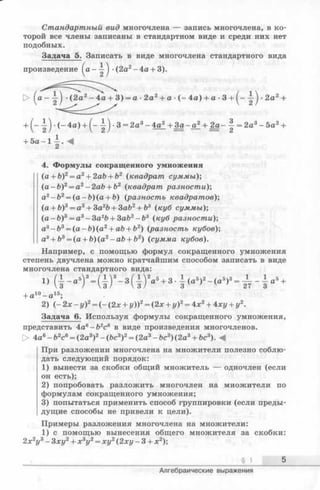 Стандартный вид многочлена — запись многочлена, в ко­
торой все члены записаны в стандартном виде и среди них нет
подобных.
Задача 5. Записать в виде многочлена стандартного вида
произведение ^ а - ^ -(2а2-4 а + 3).
> ( а ~ тг) (2 а 2- 4 а + 3) = а- 2а2+ а ( - 4а) + а- 3 + ^--|-^-2а2+
+ (— -(-4 а ) + ^- •3 = 2а3- 4а2+ За- а2+
+ 5 a - l | . <
4. Формулы сокращенного умножения
(a + b)2= a2+ 2ab + i>2 (квадрат суммы)-,
(a - b )2= a2—2ab + b2 (квадрат разности);
a2- b 2= (a - b )(a + b) (разность квадратов);
(а + b)3= а3+ 3a2fe+ ЗаЪ2+ &3 (куб суммы)-,
( a - b )3= a 3- 3 a 2b + 3ab2—b3 (куб разности)-,
a3- b 3= (a - b )(a 2+ ab + b2) (разность кубов)-,
a3+ b3= (a + b)(a2-a b + b2) (сумма кубов).
Например, с помощью формул сокращенного умножения
степень двучлена можно кратчайшим способом записать в виде
многочлена стандартного вида:
+ a10- a 15;
2) ( - 2х - у)2= (- (2 х + у))2= (2х + у)2= 4х 2+ 4ху + у2.
Задача 6. Используя формулы сокращенного умножения,
представить 4ав- Ь 2с6 в виде произведения многочленов.
О 4а6—Ь2с6= (2а3)2- (Ъс3)2= (2а3- Ьс3) (2а3+ Ьс3). -4
При разложении многочлена на множители полезно соблю­
дать следующий порядок:
1) вынести за скобки общий множитель — одночлен (если
он есть);
2) попробовать разложить многочлен на множители по
формулам сокращенного умножения;
3) попытаться применить способ группировки (если преды­
дущие способы не привели к цели).
Примеры разложения многочлена на множители:
1) с помощью вынесения общего множителя за скобки:
2 х 2у3- Зху2+ х 3у2= ху2(2ху - 3 + х 2);
§ 1 5
Алгебраические выражения
 