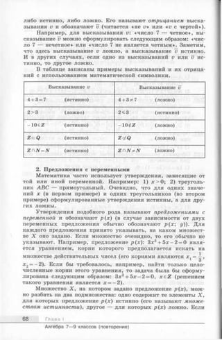 либо истинно, либо ложно. Его называют отрицанием выска­
зывания v и обозначают v (читается «не V» или «и с чертой»).
Например, для высказывания v: «число 7 — четное», вы­
сказывание v можно сформулировать следующим образом: «чис­
ло 7 — нечетное» или «число 7 не является четным». Заметим,
что здесь высказывание и ложно, а высказывание v истинно.
И в других случаях, если одно из высказываний v или U ис­
тинно, то другое ложно.
В таблице записаны примеры высказываний и их отрица­
ний с использованием математической символики.
Высказывание v Высказывание v
4+ 3= 7 (истинно) 4+ 3*7 (ложно)
2> 3 (ложно) 2< 3 (истинно)
- ю e z (истинно) - ю t z (ложно)
Z Q (истинно) Z</Q (ложно)
ZCN^N (истинно) Z C N ^ N (ложно)
2. Предложения с переменными
Математика часто использует утверждения, зависящие от
той или иной переменной. Например: 1) л: > 0; 2) треуголь­
ник ABC — прямоугольный. Очевидно, что для одних значе­
ний х (в первом примере) и одних треугольников (во втором
примере) сформулированные утверждения истинны, а для дру­
гих ложны.
Утверждения подобного рода называют предложениями с
переменной и обозначают р (х ) (в случае зависимости от двух
переменных предложения обычно обозначают р (х ; у)). Для
каждого предложения принято указывать, на каком множест­
ве X оно задано. Если множество очевидно, то его обычно не
указывают. Например, предложение р(х): Зх2+ 5х - 2 = 0 явля­
ется уравнением, корни которого предполагается искать на
множестве действительных чисел (его корнями являются х. = —,
3
х2= -2 ). Е с л и бы требовалось, например, найти только цело­
численные корни этого уравнения, то задача была бы сформу­
лирована следующим образом: Зх2+ 5 х -2 = 0, x € Z (решением
такого уравнения является х = —2).
Множество X , на котором задано предложение р(х), мож­
но разбить на два подмножества: одно содержит те элементы X,
для которых предложение р (х ) истинно (его называют множе­
ством истинности), другое — для которых р (х ) ложно. Если
68 Глава I
Алгебра 7— 9 классов (повторение)
 
