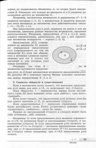первое из подмножеств обозначить А, то второе будет множе­
ством А. Очевидно, что каждое из множеств А и. А является до­
полнением другого до множества X.
Например, множеством истинности А неравенства х2—1<0
является интервал (—1; 1), а множеством А является дополне­
ние этого интервала до множества всех действительных чисел:
(—о°; —1] U[1; +°о).
Два предложения р (х ) и q(x), заданные на одном и том же
множестве, имеющие равные множества истинности, называют
равносильными. Например, предложения х2<4 и |х|<2, явля­
ющиеся неравенствами, равносильны, так как у них одинако­
вые множества истинности — отрезок [-2 ; 2].
Предложение р{х) (опреде­
ленное на множестве X ) называ- А и А —Х
ют отрицанием предложения
р (х) (определенного на том же
множестве X ), если оно обраща­
ется в истинное (ложное) выска­
зывание для тех и только тех
значений х, для которых р (х )
ложно (истинно).
Очевидно, что если А — Рис. 49
множество истинности предложе­
ния р(х), то А будет множеством истинности предложения р(х).
На рисунке 49 с помощью кругов Эйлера показано соотноше­
ние между множествами X , А и А.
3. Символы общности и существования
Если в математике хотят сказать, что некоторое предложе­
ние р (х ) верно для всех х £ Х , то записывают так: (V x)p(x).
Знак общности V — перевернутая первая буква англий­
ского слова All (все) заменяет слова «для любого», «для всех»,
«каждый».
Если хотят сказать, что предложение р (х ) истинно хотя бы
для одного значения х е Х , то записывают (Эх)р(х).
Знак существования 3 — зеркально отраженная первая
буква английского слова Exists (существует) заменяет слова
«существует», «найдется», «хотя бы один».
Каждое из высказываний (V x)p (x) и (З х)р(х) может быть
либо истинным, либо ложным.
Например: 1) если предложением р (х ) является неравенст­
во |х|>0, то истинным будут и высказывание (V x)p(x), и вы­
сказывание (Эх)р(х); 2) если предложением р (х ) является не­
равенство х2>1, то (Эх)/>(х) — истинное высказывание (напри­
мер, при х = 2 предложение р (х ) истинно: 22>1); высказывание
же (V x )p (x ) л о ж н о (например, при х = 0,5 предложение р (х )
ложно).
§ 13 69
Логика
 