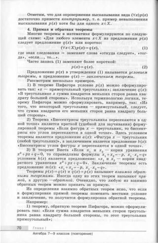 Отметим, что для опровержения высказывания вида ( V x ) p ( x )
достаточно привести контрпример, т. е. пример невыполнения
высказывания р (х ) хотя бы для одного х б Х .
4. Прямая и обратная теоремы
Многие теоремы в математике формулируются последую­
щей схеме: «Д ля любого элемента х& Х изпредложения р (х )
следует предложение д (х )» или коротко:
( V x e X ) p ( x ) = > g ( x ) , (1 )
где знак следования => заменяет слова «откуда следует», «тог­
да», «если..., то...».
Часто запись (1) заменяют более короткой:
р(х)=>д(х). (2)
Предложение р (х ) в утверждении (1) называется условием
теоремы, а предложение д(х) — заключением теоремы.
Рассмотрим несколько примеров.
1) В теореме Пифагора условие р (х ) можно сформулиро­
вать так: «х — прямоугольный треугольник»; заключение д(х):
«В треугольнике х сумма квадратов меньших сторон равна ква­
драту большей стороны». Используя терминологию логики, те­
орему Пифагора можно сформулировать, например, так: «Из
того, что некоторый треугольник — прямоугольный, следует,
что сумма квадратов его меньших сторон равна квадрату боль­
шей стороны».
2) Теорема «Биссектрисы треугольника пересекаются в од­
ной точке» является краткой (удобной для заучивания) форму­
лировкой теоремы «Если фигура х — треугольник, то биссект­
рисы его углов пересекаются в одной точке». Здесь условием
теоремы является предложение а(х): «Фигура х — треугольник
(любой треугольник)», а заключением является предложение Ь(х):
«Биссектрисы углов фигуры х пересекаются в одной точке».
3) В теореме Виета «Если х х и х2 — корни уравнения
х2 +px + q = 0, то справедливы формулы х 1 + х 2 = - р , х 1-х2= д»
условием k(x) является предложение: «х х и х2 — корни квад­
ратного уравнения x 2+ p x + q = 0». Заключение теоремы есть
предложение т(х): « х 1+ х 2 = - р , x 1 -x2 = q».
Теоремы p (x)=*q(x) и д(х)=>р(х) называют взаимно обрат­
ными теоремами. Иногда одну из этих теорем называют пря­
мой, а другую —обратной. Очевидно, что любую из взаимно
обратных теорем можно принять за прямую.
Из определения взаимно обратных теорем ясно, что если
в формулировке прямой теоремы поменять местами условие
и заключение, то получится формулировка обратной теоремы.
Например:
1) теорему, обратную теореме Пифагора, можно сформули­
ровать так: «Если сумма квадратов меньших сторон треуголь­
ника равна квадрату большей стороны, то этот треугольник
прямоугольный »;
70 Гл а в а I
Алгебра 7— 9 классов (повторение)
 