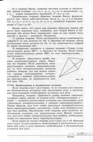 2) в теореме Виета, поменяв местами условие и заключе­
ние, имеем условие: *х г + х 2 = - р , х г -x2 = q» и заключение: «Xj
и х 2 — корни квадратного уравнения х2 +px + q = О».
Традиционно теорема, обратная теореме Виета, формули­
руется так: «Если действительные числа x v х 2, р и q таковы,
что х х+ х 2 = - р и х 1■х2 = q, то х х и х 2 являются корнями урав­
нения х2 +px + q = О».
Важно знать, что среди пар взаимно обратных теорем обе
могут быть верными (как, например, для теорем Виета и Пи­
фагора); обе могут быть неверными; одна из них может быть
верной, а другая — неверной. Например:
1) прямая теорема «Если натуральное число оканчивается
цифрой 0, то оно делится на 10» и обратная ей теорема «Если
натуральное число делится на 10, то оно оканчивается цифрой
0» верны (истинны) обе;
2) неверными являются и прямая теорема «Сумма углов
треугольника равна 360°», и обратная ей теорема «Если сумма
углов многоугольника равна 360°, то этот многоугольник —
треугольник»;
3) теорема «Диагонали ромба вза­
имно перпендикулярны» верна. Обрат­
ная же теорема «Если диагонали четы­
рехугольника взаимно перпендикуляр­
ны, то этот четырехугольник является
ромбом» неверна, так как можно приве­
сти пример (контрпример) четырех­
угольника с взаимно перпендикулярны­
ми диагоналями, не являющегося ром- рис $q
бом (рис. 50).
^315. Необходимые и достаточные условия
Если теорема p(x)=$q(x) верна, то ее условие р (х ) называ­
ют достаточным условием для заключения д(л:), а заключе­
ние q(x) называют необходимым условием для р(х).
Например, теорема «Диагонали ромба взаимно перпенди­
кулярны» верна, значит, ее условие р(х): «Четырехугольник х —
ромб» — является достаточным условием для заключения q(x):
«Диагонали четырехугольника х взаимно перпендикулярны».
Таким образом, для того чтобы диагонали четырехугольника
были перпендикулярны, достаточно, чтобы этот четырехуголь­
ник был ромбом. Заключение этой теоремы q(x) является не­
обходимым условием для предложения р(х). Можно сказать,
что, для того чтобы четырехугольник был ромбом, необходимо,
чтобы его диагонали были перпендикулярны.
Если верна не только теорема p(x)=>q(x), но и ей обратная
q(x)=>p(x), то р (х ) является необходимым и достаточным усло­
вием для q(x), a q(x) является необходимым и достаточным
условием для р(х).
§ 13 71
Логика
 