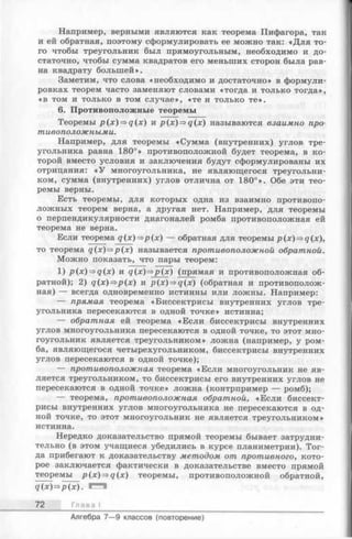 Например, верными являются как теорема Пифагора, так
и ей обратная, поэтому сформулировать ее можно так: «Для то­
го чтобы треугольник был прямоугольным, необходимо и до­
статочно, чтобы сумма квадратов его меньших сторон была рав­
на квадрату большей».
Заметим, что слова «необходимо и достаточно» в формули­
ровках теорем часто заменяют словами «тогда и только тогда»,
«в том и только в том случае», «те и только те».
6. Противоположные теоремы
Теоремы p(x)=>q(x) и p(x)=>q(x) называются взаимно про­
тивоположными.
Например, для теоремы «Сумма (внутренних) углов тре­
угольника равна 180°» противоположной будет теорема, в ко­
торой вместо условия и заключения будут сформулированы их
отрицания: «У многоугольника, не являющегося треугольни­
ком, сумма (внутренних) углов отлична от 180°». Обе эти тео­
ремы верны.
Есть теоремы, для которых одна из взаимно противопо­
ложных теорем верна, а другая нет. Например, для теоремы
о перпендикулярности диагоналей ромба противоположная ей
теорема не верна.
Если теорема q ( x ) ^ p (x ) — обратная для теоремы p(x)=>q(x),
то теорема q(x)=ip(x) называется противоположной обратной.
Можно показать, что пары теорем:
1) />(х)=>д(х) и g (x )=>j?(x) (прямая и противоположная об­
ратной); 2) q(x)=>p(x) и р(х)=>д(х) (обратная и противополож­
ная) — всегда одновременно истинны или ложны. Например:
— прямая теорема «Биссектрисы внутренних углов тре­
угольника пересекаются в одной точке» истинна;
— обратная ей теорема «Если биссектрисы внутренних
углов многоугольника пересекаются в одной точке, то этот мно­
гоугольник является треугольником» ложна (например, у ром­
ба, являющегося четырехугольником, биссектрисы внутренних
углов пересекаются в одной точке);
— противоположная теорема «Если многоугольник не яв­
ляется треугольником, то биссектрисы его внутренних углов не
пересекаются в одной точке» ложна (контрпример — ромб);
— теорема, противоположная обратной, «Если биссект­
рисы внутренних углов многоугольника не пересекаются в од­
ной точке, то этот многоугольник не является треугольником»
истинна.
Нередко доказательство прямой теоремы бывает затрудни­
тельно (в этом учащиеся убедились в курсе планиметрии). Тог­
да прибегают к доказательству методом от противного, кото­
рое заключается фактически в доказательстве вместо прямой
теоремы р(х)=>д(х) теоремы, противоположной обратной,
9(х)=>р(х).
72 Глава I
Алгебра 7— 9 классов (повторение)
 