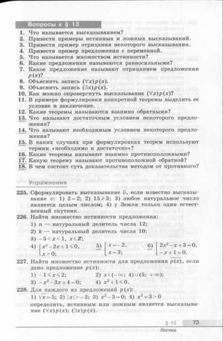 Вопросы к § 13
1. Что называется высказыванием?
2. Привести примеры истинных и ложных высказываний.
3. Привести пример отрицания некоторого высказывания.
4. Привести пример предложения с переменной.
5. Что называется множеством истинности?
6. Какие предложения называются равносильными?
7. Какое предложение называют отрицанием предложения
р ( х )?
8. Объяснить запись (V x)p(x).
9. Объяснить запись (Зх)/>(х).
10. Как можно опровергнуть высказывание (V x)p(x)?
11. В примере формулировки конкретной теоремы выделить ее
условие и заключение.
12. Какие теоремы называются взаимно обратными?
13. Что называют достаточным условием некоторого предло­
жения?
14. Что называют необходимым условием некоторого предло­
жения?
15. В каких случаях при формулировках теорем используют
термин «необходимо и достаточно»?
16. Какие теоремы называют взаимно противоположными?
17. Какую теорему называют противоположной обратной?
18. В чем состоит суть доказательства методом от противного?
Упражнения
225. Сформулировать высказывание v, если известно высказы­
вание v: 1) 2 = 2; 2) 15 > 3 ; 3) любое натуральное число
является целым числом; 4) у Земли только один естест­
венный спутник.
226. Найти множество истинности предложения:
1) п — натуральный делитель числа 12;
2) k — натуральный делитель числа 10;
3) - 5 < х < 1, X 6 Z ;
х2—2х+ 1 < 0, 5) х = - 2, 6 ) 2х2- х + 3 = 0
- Х > 0 ; х = 3; - х + 1 = 0 .
2 2 7 . Найти множество истинности для предложения р(х), если
дано предложение р(х):
1) - 1 < х < 2 ; 2) х 6 ( - о о ; 4 ) U ( 5 ; + о о ) ;
3) - х 2-З х + 4 = 0; 4 ) х2+ 1<0.
2 2 8 . Для каждого из предложений р(х):
1 ) V x = 5 ; 2) |дс|> —2; 3) х2-3 = 0; 4 ) х2+ 3>0
определить, истинным или ложным является высказыва­
ние (V x)p(x); (3х)р(х).
§ 13 73
Логика
 