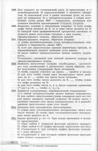 229. Для каждого из утверждений р (х): 1) треугольник х —
равнобедренный; 2) параллелограмм х является квадра­
том; 3) вписанный угол х равен половине дуги, на кото­
рую он опирается; 4) у четырехугольника х сумма внут­
ренних углов равна 360° — определить, истинным или
ложным является высказывание (Vx)p(jc); (Зх)р(х).
230. Выделить условие и заключение теоремы: 1) если сумма
цифр числа делится на 3, то и само число делится на 3;
2) каждый член арифметической прогрессии (начиная со
второго) равен полусумме соседних с ним членов.
Сформулировать теорему, обратную данной.
231. Сформулировать теорему, обратную теореме:
1) сумма противоположных углов четырехугольника, впи­
санного в окружность, равна 180°;
2) если две параллельные прямые пересечены третьей, то
образовавшиеся накрест лежащие углы равны;
3) около любого прямоугольника можно описать окруж­
ность.
Установить, истинной или ложной является каждая из
сформулированных теорем.
232. Заменить многоточие словами «необходимо», «достаточ­
но» или «необходимо и достаточно» таким образом, что­
бы полученное утверждение было истинным:
1) чтобы хорошо ответить на уроке, ... прийти в школу;
2) для того чтобы сумма двух натуральных чисел дели­
лась на 2, ..., чтобы эти числа были четными;
3) для того чтобы число делилось на 9, ..., чтобы сумма
его цифр делилась на 9;
4) для того чтобы числа х г и х2 были корнями уравнения
х 2 +px + q = 0, ..., чтобы x 1 -x 2 = q.
233. Привести контрпример, опровергающий утверждение:
1) в любой четырехугольник можно вписать окружность;
2) для любого треугольника сумма квадратов двух его сто­
рон равна квадрату третьей стороны; 3) сумма чисел с
разными знаками есть число отрицательное; 4) в равнобе­
дренном треугольнике один угол тупой.
234. Доказать или опровергнуть высказывание:
1) сумма двух последовательных натуральных чисел есть
число четное; 2) сумма трех последовательных натураль­
ных чисел делится на 3.
235. Задана функция y = kx + b. При каких значениях k истин­
но предложение:
1) «При любом Ъ графиком функции является прямая»;
2) «При любом Ъф 0 график функции параллелен оси Ох»;
3) «Существует Ъ, при котором график функции совпада­
ет с осью абсцисс»;
4) «Существует Ь, при котором график функции проходит
через начало координат»?
74 Глава I
Алгебра 7— 9 классов (повторение)
 