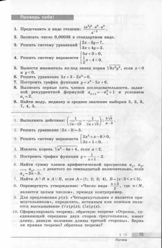 Проверь себя!
1 тт (я3)5■а0 ■а2
1. Представить в виде степени: -—-—------- .
сГг
2. Записать число 0,00038 в стандартном виде.
2 х -3 у = 7,
3. Решить систему уравнений
4. Решить систему неравенств
Зх + 4у = 2.
5х + 3>0,
± * - 4 < 0 .
5. Вынести множитель из-под знака корня 9х3у5, если х < 0
и у < 0.
6. Решить уравнение 5х + 3 -2 х 2= 0.
7. Построить график функции у = х 2 —5х + 6 .
8. Выписать первые пять членов последовательности, задан­
ной рекуррентной формулой ап+1 = - а 2п+ 1 иусловием
а1 = 2 .
9. Найти моду, медиану и среднее значение выборки 5, 3, 8,
7, 4, 5.
1. Выполнить действия:
3. Решить систему неравенств
.ь[ъ
Kfa—fb ^/a+ fb) л-Ъ
2. Решить уравнение |2х-3| = 5.
Г2х2+ х -6 > 0 ,
1 з х + 1<0.
4. Извлечь корень V «2-4 a + 4, если а <2.
5. Построить график функции г/=— 2.
6. Найти сумму членов арифметической прогрессии аг, а2,
ап, ... с девятого по семнадцатый включительно, если
а = 2 п - 3 .П
7. Найти АП В и A U B , если А = {1; 2; 3; 4}, В = {х : 3< х < 5}.
л з
8. Опровергнуть утверждение: «Число вида —-— , где n£N,
является целым числом», приведя контрпример.
9. Для предложения р(х): «Четырехугольник х является пря­
моугольником», определить, истинным или ложным явля­
ется высказывание (V x)p (x); (3х)р(х).
10. Сформулировать теорему, обратную теореме «Отрезок, со­
единяющий середины двух сторон треугольника, имеет
длину, равную половине длины третьей стороны». Верна
ли прямая теорема? обратная теорема?
§ 13 75
Логика
 