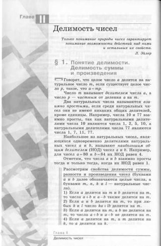 Глава
шДелимость чисел
Только поним ание природы чисел гарант ирует
п оним ание возм ож н ост и дей ст ви й над ним и
и ост а л ьн ы х и х свойст в.
JI. Эйлер
§ 1 . Понятие делимости.
Делимость суммы
и произведения
Говорят, что целое число а делится на на­
туральное число т, если существует целое чис­
ло р, такое, что а = тр.
Число т называют делителем числа а, а
число р — частным от деления а на т.
Два натуральных числа называются вза­
имно простыми, если среди натуральных чи­
сел они не имеют никаких общих делителей,
кроме единицы. Например, числа 10 и 77 вза­
имно просты, так как натуральными делите­
лями числа 10 являются числа 1, 2, 5, 10, а
натуральными делителями числа 77 являются
числа 1, 7, 11, 77.
Наибольшее из натуральных чисел, явля­
ющихся одновременно делителями натураль­
ных чисел а и Ъ, называют наибольшим об­
щим делителем (НОД) чисел а и Ь. Например,
для чисел а = 80 и Ъ= 84 их НОД равен 4.
Отметим, что числа а и Ь взаимно просты
тогда и только тогда, когда их НОД равен 1.
Рассмотрим свойства делимости суммы,
разности и произведения чисел (буквами
а и b далее обозначаются целые числа, а
буквами т, п, k и I — натуральные чис­
ла).
1) Если а делится н а т и Ь делится на т,
то числа а + b и а —Ъ также делятся на т.
2) Если а и b делятся на т, то при лю­
бых & и I число ka + lb делится на т.
3) Если а делится на т, а Ъ не делится на
т, то числа а + b и а - b не делятся на т.
4) Если а делится на т, а т делится на
k, то а делится на k.
Глава II
Делимость чисел
 