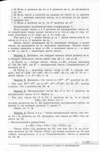 5) Если а делится на /га, а Ъ делится на га, то аЪ делится
на /гага.
6) Если число а делится на каждое из чисел /га, га, причем
/га, га — взаимно простые числа, то а делится на их произ­
ведение /гага.
7) Если а делится на /га, то ак делится на тк.
Ограничимся доказательством утверждения 1.
Если целые числа а и b делятся на натуральное число /га,
то существуют такие целые числа р и q, что а = тр, Ъ= mq, от­
куда получаем a + b = m(p + q), a - b = m ( p -q ).
Так как p + q — целое число, p - q — целое число или 0, то
числа а + Ъ и а —Ъ делятся на /га.
Целое число, делящееся на 2, называют четным, а целое
число, не делящееся на 2, называют нечетным. Четное число
а можно записать в виде a = 2 k, а нечетное число а — в виде
a = 2 k —1, где k — некоторое целое число.
Задача 1. Доказать, что квадрат четного числа делится на 4,
а квадрат нечетного числа имеет вид 4^+1, где p ^ Z.
[> а) Пусть а — четное число, тогда a = 2k, откуда находим
а2 = 2k ■2k = 4k2, где k2 — натуральное число. Следовательно, а2
делится на 4.
б) Пусть а — нечетное число, тогда a = 2k—1, откуда сле­
дует, что а2= (2 fe -l)2= 4&2-4fe + l = 4(A2-A ) + l, где k2 - k = p —
целое число, т. е. а2 = 4р + 1 . - 4
Задача 2. Доказать, что число а = 1610- 2 35 делится на 31.
> Так как 1610= 240, то а = 240- 235= 235(25-1 ) = 31 •235, откуда
следует, что а делится на 31.
Задача 3. Натуральные числа 8га+ 3 и 5га+1 делятся на
натуральное число 1. Найти /га.
[> Так как числа 8га+ 3 и 5га+1 делятся на /га, то и число
5 (8га + 3)-8(5га+1) = 7
должно делиться на /га. Но единственное натуральное число, не
равное 1, на которое делится 7, равно 7.
Ответ, /га= 7.
Задача 4. Пусть х и у — такие натуральные числа, что чис­
ло 5 х+ 7 у делится на 13. Доказать, что число а = 46х + 41г/ де­
лится на 13.
[> Воспользуемся равенством
а = 46х + 41г/= 4 (5 х+ 7у)+ 13 (2х + у).
Число 4(5х + 7г/) делится на 13, так как 5х+7у по усло­
вию делится на 13. Число 13(2х + у) также делится на 13 при
любых натуральных х и у. Следовательно, число а делится
на 13. -4
§ 1 77
Понятие делимости. Делимость суммы и произведения
 