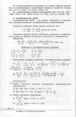 2) с использованием вынесения за скобки общего множи­
теля и последующим применением формулы разности квадра­
тов: 4а3- а = а (4а2- 1) = а (2а - 1 ) (2а +1);
3) с применением способа группировки: 8ас-ЗЬ + 2а-12&с=
= (8ас + 2а) + (- ЗЪ-1 2 Ъс) = 2а (4с +1 ) - ЗЪ(1 + 4с) = (1 + 4с) (2а - ЗЬ).
5. Алгебраические дроби
Алгебраическая дробь — это дробь, числитель и знамена­
тель которой являются алгебраическими выражениями.
Основное свойство дроби можно записать так:
а am а а: т
bm Ь Ъ:т
, где Ъ* 0, т^О.
Основное свойство дроби позволяет сокращать алгебраиче­
скую дробь на общий множитель числителя и знаменателя.
Например,
4х3- х у 2 _ х (4 х 2- у 2) _ х (2 х - у )(2 х + у) _ wg.r-t/).
2х + у 2х + у 2х + у
Действия с алгебраическими дробями
J L ± '
т
а_. S_
~b'~d
Рассмотрим примеры действий с алгебраическими дробями:
14 2 Ъ _ 2 Ъ = 2хг+ь гЛ1
6 - 2 4 _ &2 ~ ( 2- Ъ) ( 2 + Ъ) ~ Ь- 2 (6 - 2 )(2 + 6)
2(2 + 6) + b _ 4 + 2Ь + & _ 4 + ЗЬ .
ь а + Ь а с а ■с
т.
»
т Ъ d b ■d
а •d
( а У ап
Ь- с ' U ) Ъп
(6 - 2)(2 + 6) (6 - 2)(6 + 2)
2) 3* __ (х2- у 2)-3х _ (jc^T(x + i/)-3ar_ х + у
12х2 У -х 12х2 (у -х ) -b x &T-ix^y) 4*
1 1
Упражнения
1. Найти числовое значение выражения, предварительно
упростив его:
1) 5 а -(2 Ь -З а )-Ь при а = 0,8, £>= -1,2;
2) (Зл: - 5у) - ( —х + 2 у -3 ) при * = -^ >
2. Найти значение выражения:
а21-а13
1) ----—— при а = 1,6; а = -0,11;
а31
и 48
2) —То— при « = 0,3; п = - 0,4.
Глава I
Алгебра 7— 9 классов (повторение)
 