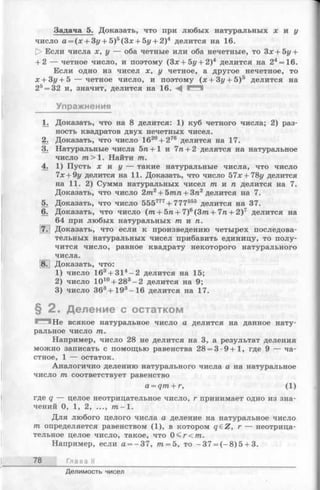 Задача 5. Доказать, что при любых натуральных х и у
число а = (х + Зу + 5)5(Зх + 5у + 2)4 делится на 16.
|> Если числа х, у — оба четные или оба нечетные, то Зх + 5у +
+ 2 — четное число, и поэтому (Зх + Ьу + 2)4 делится на 24=16.
Если одно из чисел х, у четное, а другое нечетное, то
х + Зг/+ 5 — четное число, и поэтому (х + Зг/+ 5)5 делится на
25= 32 и, значит, делится на 16. А
Упражнения
1. Доказать, что на 8 делится: 1) куб четного числа; 2) раз­
ность квадратов двух нечетных чисел.
2. Доказать, что число 1620+ 276 делится на 17.
3. Натуральные числа 5га+1 и 7п + 2 делятся на натуральное
число т > 1. Найти т.
4. 1) Пусть х и у — такие натуральные числа, что число
7х + 9г/ делится на 11. Доказать, что число 57х+78у делится
на 11. 2) Сумма натуральных чисел т и п делится на 7.
Доказать, что число 2т2 + 5тп + 3п2 делится на 7.
5. Доказать, что число 555777+ 777555 делится на 37.
6. Доказать, что число ( т + 5п + 7)6(3/п + 7/г+ 2)7 делится на
64 при любых натуральных т и п.
7. Доказать, что если к произведению четырех последова­
тельных натуральных чисел прибавить единицу, то полу­
чится число, равное квадрату некоторого натурального
числа.
8. Доказать, что:
1) число 163+ 314- 2 делится на 15;
2) число Ю10+ 283-2 делится на 9;
3) число З63+ 193-1 6 делится на 17.
§ 2 . Деление с остатком
Не всякое натуральное число а делится на данное нату­
ральное число т.
Например, число 28 не делится на 3, а результат деления
можно записать с помощью равенства 28 = 3 -9 + 1 , где 9 — ча­
стное, 1 — остаток.
Аналогично делению натурального числа а на натуральное
число т соответствует равенство
a = qm + r, (1)
где q — целое неотрицательное число, г принимает одно из зна­
чений 0, 1, 2, ..., т - 1 .
Для любого целого числа а деление на натуральное число
т определяется равенством (1), в котором q£Z, г — неотрица­
тельное целое число, такое, что 0 < r< m .
Например, если а = -3 7, т = 5, то -3 7 = (-8 ) 5 + 3.
78 Глава II
Делимость чисел
 