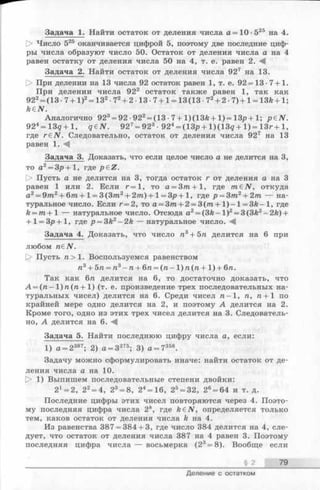 Задача 1. Найти остаток от деления числа а=10 -525 на 4.
О Число 525 оканчивается цифрой 5, поэтому две последние циф­
ры числа образуют число 50. Остаток от деления числа а на 4
равен остатку от деления числа 50 на 4, т. е. равен 2. -4
Задача 2. Найти остаток от деления числа 927 на 13.
О При делении на 13 числа 92 остаток равен 1, т. е. 92= 13 •7+1.
При делении числа 922 остаток также равен 1, так как
922= (13 ■7+ 1)2= 132-72+ 2 1 3 -7 + 1= 13(13 •72+ 2 •7) +1 = 13/е-I-1;
kdN.
Аналогично 923= 92 -922= (13 •7 + l)(13fe + 1) = 13р + 1; p&N.
924= 13д+ 1, q&N. 927= 923• 924= (13р + l)(1 3 g + 1) = 13г+ 1,
где r £ N . Следовательно, остаток от деления числа 927 на 13
равен 1. - 4
Задача 3. Доказать, что если целое число а не делится на 3,
то а2 = Зр+1, где p e Z .
> Пусть а не делится на 3, тогда остаток г от деления а на 3
равен 1 или 2. Если г= 1, то а = Зт+1, где гагбЛГ, откуда
a2= 9zra2+ 6/га+ 1=3(3т2 + 2т) +1= 3р+ 1, где р =3т2 + 2т — на­
туральное число. Если г= 2, то а = З т + 2 = 3(/га+ 1 )-1 = ЗА-1, где
k = m + 1 — натуральное число. Отсюда а2= (3й —1)2= 3(3/г2—2k) +
+ 1= Зр+1, где р = 3k2 —2k — натуральное число. -4
Задача 4. Доказать, что число га3+ 5га делится на 6 при
любом габЛГ.
[> Пусть п > 1. Воспользуемся равенством
п3 + 5п = п3 - п + 6 п = (га- 1 ) п (п + 1 ) + 6га.
Так как 6га делится на 6, то достаточно доказать, что
А = (га- 1)га(га + 1) (т. е. произведение трех последовательных на­
туральных чисел) делится на 6. Среди чисел га-1, п, п + 1 по
крайней мере одно делится на 2, и поэтому А делится на 2.
Кроме того, одно из этих трех чисел делится на 3. Следователь­
но, А делится на 6.
Задача 5. Найти последнюю цифру числа а, если:
1) а = 2387; 2) а = 3275; 3) а = 7 358.
Задачу можно сформулировать иначе: найти остаток от де­
ления числа а на 10.
О 1) Выпишем последовательные степени двойки:
21= 2, 22= 4, 23= 8, 24= 16, 25= 32, 26= 64 и т. д.
Последние цифры этих чисел повторяются через 4. Поэто­
му последняя цифра числа 2к, где k£N, определяется только
тем, каков остаток от деления числа А на 4.
Из равенства 387 = 384 + 3, где число 384 делится на 4, сле­
дует, что остаток от деления числа 387 на 4 равен 3. Поэтому
последняя цифра числа — восьмерка (23= 8). Вообще если
§ 2 79
Деление с остатком
 