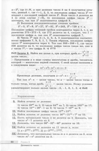 a = 2k, где k £ N , а при делении числа k на 4 получается оста­
ток, равный г, где r = 1, 2, 3, то последняя цифра числа 2 к со­
впадает с последней цифрой числа 2Г. Если число k делится на
4 (в этом случае г = 0), то последняя цифра числа 2к —
шестерка, так как 24 оканчивается цифрой 6.
2) Выпишем последовательные степени тройки:
3J= 3, З2= 9, З3= 27, 34= 81, 35= 243, 36= 729 и т. д.
Последние цифры степеней тройки повторяются через 4, т. е. из
равенства 275 = 272 + 3, где 272 делится на 4, следует, что 7 —
последняя цифра а, так как З3 оканчивается цифрой 7.
3) Числа 7к при k = l , 2, 3, 4, 5 оканчиваются соответст­
венно цифрами 7, 9, 3, 1, 7. Таким образом, последние цифры
чисел 7* повторяются через 4. Так как 358 = 356 + 2, где число
356 делится на 4, то последняя цифра числа такая же, как и
у числа 72,— это цифра 9. А 1^1
tV*+ 3
Задача 6. Найти все целые п, при которых дробь а = ------- —
п +1
целое число.
О Представим а в виде суммы многочлена и дроби, числитель
которой — многочлен первой степени. С этой целью запишем а
в следующем виде:
(я 5+ п3) - (я 3+ п) + п + 3
а п2+ 1
п + 3
Произведя деление, получаем а = п6—п н---------.
_ . о П2 + 1
Так как п —п — целое число, то а — целое число тогда и
п + 3
только тогда, когда дробь — ---- — целое число. Этому условию
п + 1
удовлетворяют только целые числа - 3, —1, 0, 1, 2. А и**"
Упражнения
9. Найти остаток от деления:
1) числа 3946 на 5; 2) числа 6429 на 7; 3) числа ЮЗ15 на 17;
4) числа Ю10+ 283- 1 на 3; 5) числа 7 ■Ю30 на 9.
10. Найти последнюю цифру числа 1239+ 1341.
11. Найти остаток от деления числа 3624+ 2145+ 78 на 10.
12. Пусть натуральное число п не делится на 3. Доказать, что
число я2-1 делится на 3.
13. Доказать, что число 969-3 2 5-4 8 6 делится на 10.
14. Найти остаток от деления на 11 числа а, если:
1 ) а = 2 2002 + 3 2002. 2 ) а = з 2 0 0 2 + 7 2002_
115.1 Доказать, что натуральные числа т и п делятся на 3, если
число т2 + п2 делится на 3.
80 Глава II
Делимость чисел
 