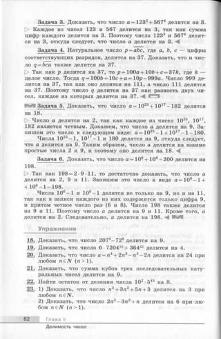 Задача 3. Доказать, что число а = 1233+ 5674 делится на 3.
t> Каждое из чисел 123 и 567 делится на 3, так как сумма
цифр каждого делится на 3. Поэтому числа 1233 и 5674 делят­
ся на 3, откуда следует, что число а делится на 3. А
Задача 4. Натуральное число р = аЪс, где а, ft, с — цифры
соответствующих разрядов, делится на 37. Доказать, что и чис­
ло q = bca также делится на 37.
О Так как р делится на 37, то р = 100а + 10ft + c = 37&, где k —
целое число. Тогда q = 100ft + 10с + а = Ю р-999а. Число 999 де­
лится на 37, так как оно делится на 111, а число 111 делится
на 37. Поэтому число q делится на 37 как разность двух чи­
сел, каждое из которых делится на 37. А
Задача 5. Доказать, что число а = 1025+ 1017- 182 делится
на 18.
[> Число а делится на 2, так как каждое из чисел 1025, 1017,
182 является четным. Докажем, что число а делится на 9. За­
пишем это число в следующем виде: а = 1025- 1+ 1017- 1- 180.
Числа 1025-1 , 1017-1 и 180 делятся на 9, откуда следует,
что а делится на 9. Таким образом, число а делится на взаимо
простые числа 2 и 9, и поэтому оно делится на 18. А
Задача 6. Доказать, что число а = 106+ 108- 200 делится на
198.
Р> Так как 198 = 2-9-11, то достаточно доказать, что число а
делится на 2, 9 и 11. Запишем это число в виде а = 106—1+
+ 108- 1-198.
Числа 106-1 и 108-1 делятся не только на 9, но и на 11,
так как в записи каждого из них содержится только цифра 9,
и притом четное число раз (6 и 8). Число 198 также делится
на 9 и 11. Поэтому число а делится на 9 и 11. Кроме того, а
делится на 2. Следовательно, а делится на 198. А И И
Упражнения
18. Доказать, что число 2075-7 2 6 делится на 9.
19. Доказать, что число 6 •720415+ 36422 делится на 4.
20. Доказать, что число а = га4+ 2га3- га2- 2га делится на 24 при
любом габЛГ (га> 1).
21. Доказать, что сумма кубов трех последовательных нату­
ральных чисел делится на 9.
22. Найти остаток от деления числа 102•545 на 8.
23. 1) Доказать, что число га3+ 3га2+ 5га+ 3 делится на 3 при
любом n€N.
2) Доказать, что число 2га3- Зга2+ га делится на 6 при лю­
бом n e N (га> 1).
82 Глава II
Делимость чисел
 