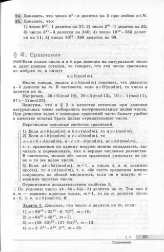 24. Доказать, что число л 5-га делится на 5 при любом гаёЛГ.
25. Доказать, что:
1) число 612-1 делится на 37; 2) число 248-1 делится на 65;
3) число 317-3 делится на 240; 4) число 1012+ 263 делит­
ся на 11; 5) число 1024-298 делится на 99.
§ 4 . Сравнения
И Я Если целые числа а и Ъ при делении на натуральное число
/га дают равные остатки, то говорят, что эти числа сравнимы
по модулю /га, и пишут
as&(m od /га).
Иначе говоря, запись a = b(mod /га) означает, что разность
а —Ъ делится на /га. В частности, если a = 0(mod/ra), то число а
делится на /га.
Например, 36 = 6(m odl0), 29 = 3(m odl3), 10 = —1(mod 11),
67 = -2(m od23).
Заметим, что в § 2 в качестве остатков при делении
натуральных чисел выбирались неотрицательные целые числа.
При решении задач с помощью сравнений часто бывает удобно
в качестве остатка брать целые отрицательные числа.
Перечислим основные свойства сравнений.
1) Если a = &(mod/ra) и b = c(mod/ra), то a = c(mod/ra).
2) Если а = Ъ(mod/га) и c = d(mod/ra), то
a + c = b+ d (mod/га), a - c = b- d (mod/га), ас = bd(mod/га),
т. е. сравнения по одному модулю можно складывать, вы­
читать и перемножать, как и верные числовые равенства.
В частности, можно обе части сравнения умножать на од­
но и то же целое число.
3) Если ak = bk (mod /га), 1, а числа k и /га взаимно
просты, то a = ft(mod/ra), т. е. обе части сравненияможно
сокращать на общий множитель, если он и модуль /га —
взаимно простые числа.
Ограничимся доказательством свойства 3.
О По условию число ak -b k = k(a —b) делится на /га. Так как k
и /га — взаимно простые числа, 1, то на /га делится число
а - b , т. е. a = fc(mod/ra). •
Задача 1. Доказать, что число а делится на /га, если:
1) a = 9619+ 3213-8 - 7316, /га=10;
2) а = 6425+ 4817, т = 7;
3) а = (38 •53)20+ (27 •64)15, /га=13;
4) а = 2 •521+ З12•210, т = 19.
§ 4 83
Сравнения
 