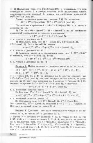 О 1) Пользуясь тем, что 96 = 6 (mod 10), и учитывая, что при
возведении числа 6 в любую степень k £ N получается число,
оканчивающееся цифрой 6, имеем по свойствам сравнений
9619= 619= 6 (mod 10).
Далее, применяя результат задачи 5 (§ 2), получаем
3213ее 213= 2 (mod 10), 7316= З16= З4ее 1(mod 10).
По свойствам сравнений a = 6 + 2 -8 = 0(m odl0), т. е. число а
делится на 10.
2) Так как 64 = 1(mod 7), 48 = -1 (mod 7), то по свойствам
сравнений (возведение в степень и сложение)
а = I 25+ (- I ) 17= 1—1s 0 (mod 7),
т. е. число а делится на 7.
3) Пользуясь тем, что 38 = - l(mod 13), 53 = l(m odl3),
27= l(mod 13), 64 = -1 (mod 13), имеем
a = (- l ) 20•l 20+ l 13•(- l ) 13= 1- 1= 0 (mod 13),
т. e. число а делится на 13.
4) Запишем число а в следующем виде: а = 10 •2510+ 9 •610
и заметим, что 25 = 6 (mod 19). Тогда
а = 10 •610+ 9 •610= 19 •610= 0 (mod 19),
т. е. число а делится на 19.-4
Задача 2. Найти остаток от деления числа а на т, если:
1) а = 2225•3511■4715, тп= 3; 2) a = 2m + 1821, тп= 17;
3) а = 5 ■237+ 7 •29®, т = 15.
О 1) Числа 22, 35 и 47 не делятся на 3, откуда следует, что
222= 352= 472= 1(mod3), так какквадрат целого числа, не деля­
щегося на 3, дает при делении на 3 остаток 1 (задача 3, § 2).
Отсюда получаем 2224= 3510= 4714= 1(mod3), и поэтому
a = 22 •35 •47 = 1 •2 ■2 = 1(mod 3),
т. е. искомый остаток равен 1.
2) Так как 24= 16 = - 1(mod 17), 18 = 1(mod 17), то
а = 23•(24)31+ 1821ее 8 •(- I ) 31+ 121ее - 8 + 1 = 10 (mod 17),
т. е. искомый остаток равен 10.
3) Пользуясь тем, что 24= l(m od l5 ), 236= l(mod 15),
2 9 = - l(mod 15), 295= - l(mod 15), получаем a=5-2 + 7 -(-l) = 3(mod 15).
Поэтому искомый остаток равен 3.
Задача 3. Доказать, что если натуральное число п не де­
лится на 5, то число га4-1 делится на 5.
[> Пусть г — остаток от деления я на 5, тогда п = 5k + г, где
keZ, fe>0, а г — одно из чисел 1, 2, 3, 4, так как п не делится
на 5. Пользуясь тем, что п = г (mod 5), получаем пА= г4(mod 5).
Так как I 4ееl ( mod 5), 24= l(m od5), 34= l(m od5), 44= l(m od5),
то r4s i (mod 5) при r = 1, 2, 3, 4 и n4 s i (mod 5). Это означает,
что ra4- l делится на 5. ^
84 Глава II
Делимость чисел
 