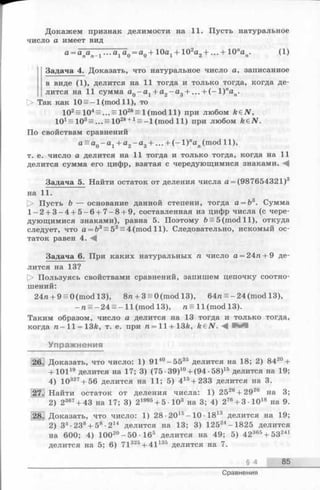 Докажем признак делимости на 11. Пусть натуральное
число а имеет вид
... а1 а0 = а0 + Ю а 1 + 102а2+ ... + Юпап. (1)
Задача 4. Доказать, что натуральное число а, записанное
в виде (1), делится на 11 тогда и только тогда, когда де­
лится на 11 сумма а0 - а 1 + а2 - а 3 + . . . + ( - 1 )пап.
О Так как 10= -1 (mod 11), то
102= 104= ... = 102A= l(m o d ll) при любом k&N,
101= 10s=... = 102ft+1= —l(m o d ll) при любом k&N.
По свойствам сравнений
а = а0 - а 1 + а2 - а 3+ 1)пап(mod 11),
т. е. число а делится на 11 тогда и только тогда, когда на 11
делится сумма его цифр, взятая с чередующимися знаками. А
Задача 5. Найти остаток от деления числа а = (987654321)3
на 11.
|> Пусть b — основание данной степени, тогда а = Ь3. Сумма
1 -2 + 3 -4 + 5 -6 + 7 -8 + 9, составленная из цифр числа (с чере­
дующимися знаками), равна 5. Поэтому Ь= 5 (mod 11), откуда
следует, что а = Ъ3 = 53= 4 (mod 11). Следовательно, искомый ос­
таток равен 4. А
Задача 6. При каких натуральных га число а = 24га+ 9 де­
лится на 13?
О Пользуясь свойствами сравнений, запишем цепочку соотно­
шений:
24га+ 9 = 0 (mod 13), 8га+ 3 = 0 (mod 13), 64га = -2 4 (mod 13),
- r a = - 2 4 s - 11 (mod 13), ra = ll(m o d l3 ).
Таким образом, число а делится на 13 тогда и только тогда,
когда га-11 = 13ft, т. е. при ra = ll + 13fe, k&N. А В И
Упражнения
Доказать, что число: 1) 9140- 5535 делится на 18; 2) 8420+
+ 10119 делится на 17; 3) (75 •39)10+ (94 •58)15 делится на 19;
4) 10327+ 56 делится на 11; 5) 415+ 233 делится на 3.
.] Найти остаток от деления числа: 1) 252б+ 2926 на 3;
2) 2367+ 43 на 17; 3) 21995+ 5-103 на 3; 4) 276+ 3-1018 на 9.
Доказать, что число: 1) 28 •2015- 10 •1813 делится на 19;
2) З3■238+ 58•214 делится на 13; 3) 12524-1825 делится
на 600; 4) 1002°-5 0 -1 6 5 делится на 49; 5) 42365+ 53241
делится на 5; 6) 71325+ 41135 делится На 7.
§ 4 85
Сравнения
 