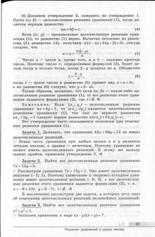 б) Докажем утверждение 3, опираясь на утверждение 1.
Пусть (а; Р) — целочисленное решение уравнения (1), тогда яв­
ляется верным равенство
Если (х; у) — произвольное целочисленное решение урав­
нения (1), то равенство (1) верно. Вычитая почленно из равен­
ства (1) равенство (4), получаем a (x - a ) + b(j/-P) = 0, откуда
следует, что
Число а — целое и, кроме того, а и b — взаимно простые
числа. Поэтому число х, определяемое формулой (5), будет це­
лым тогда и только тогда, когда р—у делится на а. Обозначим
тогда t — целое число и равенство (5) примет вид x = a + bt,
а из равенства (6) следует, что у = р - at.
Таким образом, доказано, что если (а; р) — какое-либо це­
лочисленное решение уравнения (1), то все решения этого урав­
нения задаются формулами (2), где t£ Z . •
З а м е ч а н и е . Если (x t; уг) — целочисленное решение
уравнения ax + by= 1, то (сх1; суг) является целочисленным
решением уравнения (1), так как из верного равенства
axl + by1 = 1 следует верное равенство а (сх1) + Ь(су1) = с.
Это утверждение часто оказывается полезным при отыска­
нии решения уравнения (1).
Задача 1. Доказать, что уравнение 42х + 66г/=13 не имеет
целочисленных решений.
О Левая часть уравнения при любых целых х и у является
четным числом, а правая — нечетным. Поэтому уравнение не
может иметь целочисленных решений. К этому же выводу
можно прийти, применяя утверждение 2. - 4
Задача 2. Найти все целочисленные решения уравнения
7х+ 15i/= 3.
О Рассмотрим уравнение 7х+15у=1. Оно имеет целочисленное
решение (-2 ; 1). Поэтому (замечание к теореме) исходное урав­
нение имеет целочисленное решение (-6 ; 3), а все целочислен­
ные решения этого уравнения задаются формулами (2), т. е.
x = - 6 + lbt, y = 3 - 7 t , t€ Z. -4
В заключение рассмотрим две задачи, в которых речь идет
об отыскании целочисленных решений нелинейных уравнений.
Задача 3. Найти все целочисленные решения уравнения
аа + ЬР = с. (4)
§ 5 87
Решение уравнений в целых числах
 