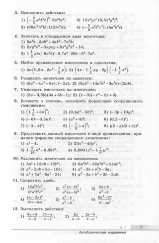 3. Выполнить действия:
1) ( - | a2fc6c )3•9a5&c2; 2) 12x2yz7(0,5х3у8)2;
3) (36m8n2k ): (12m2n); 4) ( - | a9b8c7) : (5a3b3c).
4. Записать в стандартном виде многочлен:
1) 5a3b -3 a b 2+ 4ab2-7 а 3Ь;
2) 2ху2х 3—Зхуху + 8х2у2х2—14;
3) 1 a b (-6 a 2ft)-0,7a3•2 0 b -b 2■Та3.
О
5. Найти произведение многочлена и одночлена:
1) 5 п (о,2 п -2 п 2- ^ р ) ; 2) ( 4* - 1 1 - х у - 2y^j (- 1 - | х 2).
6. Разделить многочлен на одночлен:
1) (8х3- 4 х 2+ 6 х ):(-2 х ); 2) (5ab2-1 4 a 2ft2-3 a 3b):(2a&).
7. Умножить многочлен на многочлен:
1) (2a-0,3fr)(3a + 5 b - l); 2) (x - 3 )(- :r 2-2 x + 3).
8. Возвести в степень, пользуясь формулами сокращенного
умножения:
l ) ( l | + 3 « ) 2; 2) (0,4a2- 5fe)2; 3) (-Зр+Ю с?)2;
4) (- 6k - 0,5га)2; 5) (a2+ 4)3; 6) (0,2 - Ь )3;
7) (- 3 - x)3; 8) ( - ± + a )3; 9) ((2 - x ) ( 2 + x ))2.
9. Представить данный многочлен в виде произведения, при­
менив формулы сокращенного умножения:
1) х8- 4 ; 2) 25п2- 49р4;
3) 1 ^ а 2-0,09&2; 4) 0,0081х6- 1 ^ у10.
10. Разложить многочлен на множители:
1) 3a2+12a6+12b2; 2) 6a3b2-3 6 a 2b3+ 54ab4;
3) а2- 2ab + 5а - 10Ь; 4) а3- ЗЪ+ а2Ъ- За;
5) а5+ За3-8 а 2-2 4; 6) a2-3 a + b2+ 36-2ab.
11. Сократить дробь:
1Ч 12а2Ь3с5 ' оч а7(а-Ь)2 . оч 2а+ 6 .
' 4 9 О’ /ЛQ 9 'О9
27а Ь с а4(а-b )3 а2- 9
(т -2п)2 ' а2-4 . 8а3-27
' 1 Л с 9 / о 9 о •
Юп-5т а + 8 9-4а2
12. Выполнить действия:
«ч 3:с+ 5 11- х . 2а 2а- &.
^ х -2 л:-2 ’ ’ а-b Ь-а ’
§ 1 7
Алгебраические выражения
 
