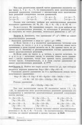 Так как делителями правой части уравнения являются па­
ры чисел 1, 7 и —1, —7, то совокупность всех целочисленных
решений уравнения совпадает с множеством всех целочислен­
ных решений следующих систем уравнений:
Гх —г/= 1, Гх —у = 7, Гх —г/= -1 , [ х - у = —7,
[ х + у = 7; [х + у = 1 ; [ х + у = - 7 ; 1х+г/=-1.
Решив эти системы, найдем все целочисленные решения
исходного уравнения: (4; 3), (4; -3 ), (-4 ; -3 ), (-4 ; 3). А
З а м е ч а н и е . Из уравнения следует, что если найдено од­
но его целочисленное решение, то остальные 3 решения мож­
но получить из этого решения, используя равенство (- а )2= а2.
Задача 4. Доказать, что уравнение х 2 - у2 = 1994 не имеет
целочисленных решений.
[> Запишем уравнение в виде (х - у)(х + у )= 1994.
а) Если числа х и у являются одновременно четными или
нечетными, то числа х - у и х + у четные, и поэтому левая часть
уравнения в этом случае делится на 4. Но правая часть не де­
лится на 4. Поэтому в рассматриваемом случае уравнение не
имеет целочисленных решений.
б) Если одно из чисел х, у четное, а другое нечетное, то
х —у и х + у — нечетные числа, и поэтому левая часть уравне­
ния — число нечетное, тогда как правая часть уравнения —
четное число. Следовательно, и в этом случае уравнение не
имеет целочисленных решений. А ^""1
Н Я Задача 5. Найти все пары целых чисел (х; у), при которых
является верным равенство Зху + 16дс+ 13у + 61 = 0.
[> Умножим данное уравнение на 3 и преобразуем левую часть
полученного уравнения:
9ху + 3 •16* + 3 •13у + 3 •61 = Зу (Зх + 13) + 16 (Зх + 13) +
+ 3 -61-16- 13 = (З х + 13) (З у + 16)-25.
Решим уравнение
(Зх + 13) (Зг/+ 16) = 25. (1)
Так как делителями числа 25 являются числа +1, ±5,
+ 25, то множество всех целочисленных решений уравнения (1)
содержится в множестве целочисленных решений следующих
шести систем:
1) Зх + 13= 1,
2) [3 x+1 3 = - l , 3) [ Зх+ 13 = 5,
Зу + 16 = 25; Зг/+ 16 = -25; lЗг/-ь 16 = 5;
4) [З х+ 13 = -5 , 5) [З х+ 13 = 25, 6) [ Зх + 13 = - 25,
1З у + 16 = —5; Зу + 16 = 1; Зу +16 = - 1.
Первая, четвертая и пятая системы имеют целочисленные
решения (—4; 3), (—6; —7) и (4; —5) соответственно. Остальные
системы не имеют решений в целых числах. А
88 Глава II
Делимость чисел
 