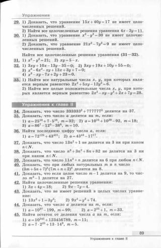 Упражнения
29. 1) Доказать, что уравнение 15х + 40г/=17 не имеет цело­
численных решений.
2) Найти все целочисленные решения уравнения 4х-Зг/=11.
30. 1) Доказать, что уравнение х2-г/2= 30 не имеет целочис­
ленных решений.
2) Доказать, что уравнение 21х2-7г/2= 9 не имеет цело­
численных решений.
Найти все целочисленные решения уравнения (31—32).
31. 1) х2 - у 2 = 21; 2) ху = 5 - х .
32. 1) Зху + 10х- 13i/-35 = 0; 2) Зху+ 19х + 10г/+ 55 = 0;
3) х3 - 6 х2- х у + 3х + 3у+ 7 = 0;
4) х3 - х у - 7 х + 2у + 23 = 0.
33.] 1) Найти все натуральные числа х, у, при которых явля­
ется верным равенство 2х2+ 5 х у - 12у2 = 6.
2) Найти все целые положительные числа х, у, при кото­
рых является верным равенство 2х2—ху —у2 + 2 х + 7у = 28.
Упражнения к главе II
34. Доказать, что число ЗЗЗЗЗЗ2+ 7777773 делится на 37.
35. Доказать, что число а делится на т, если:
1) а = 2510+ 7 •518, т = 32; 2) а = 1015+ Ю 20- 92, т = 18;
3) а = 867—125- 386, т = 1 0 .
36. Найти последнюю цифру числа а, если:
1) а = 72125+ 43421; 2) а = 4343-1 7 17.
37. Доказать, что число 13п2+ 1 не делится на 3 ни при каком
n e N .
38. Доказать, что число n3+ 3n2+ 8re+ 82 не делится на 3 ни
при каком n£N.
39. Доказать, что число 11п3 + п делится на 6 при любом яеЛГ.
40. Доказать, что при любых натуральных т и п число
(37п+ 5п + 7)3(77п + п + 2)4 делится на 8.
41. Доказать, что если целое число т - 1 делится на 9, то чис­
ло т3 - 1 делится на 27.
42. Найти целочисленные решения уравнения:
1) 3x + 4t/= 18; 2) 9 х -7 у = 4.
43. Доказать, что не имеет решений в целых числах уравне­
ние:
1) 13х2+ 1= 3у2; 2) 9х2 = у2 + 74.
44. Доказать, что число а делится на т., если:
1) а = 1037-199, ?п= 99; 2) а = 225+ 1, т = 33.
45. Найти остаток от деления числа а на т, если:
1) а = 10245+ 123456789, щ =11;
2) а = 7 •225+ 13 •149, т = 5.
89
Упражнения к главе II
 