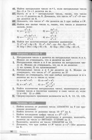 46. Найти натуральное число тга^ 1, если натуральные числа
8га+ 3 и 7га+1 делятся на т.
|47j Пусть т и п — натуральные числа, такие, что число
m + n + 2 делится на 6. Доказать, что число тга3+ га3+ 8 так­
же делится на 6.
48. Доказать, что число га5-6га делится на 5 при любом n&N.
Найти все целые числа п, такие, что число а является
целым, если:
п2 + 2 2 п2 + 1
1 ) а = ^ Г ; 2> а = 2 п£ ~ 1
п4 + Зп2 + 7 ^ п5 + 3
3) а = -----— — ; 4) а = ~ - ~ .
7 1 + 1 П + 1
50. Найти все целочисленные решения уравнения:
1) х2 = у2 + 4у + 8 ; 2) х3 - З х 2 - х у - 8 х - 2 у + 27 = 0;
3) Зху + 16л: + 13j/+ 61 = 0; 4) З х у - 10л;+ 16i/-45 = 0.
Вопросы к главе II
1. Натуральное число а делитсяна натуральные числат и п .
Можно ли утверждать, что аделится на тп?
2. Натуральные числа а и & неделятся на натуральное чис­
ло т. Можно ли утверждать,что на т не делится:
1) их сумма; 2) их произведение?
3. Натуральные числа а и Ъ не делятся на 3. Можно ли
утверждать, что число а2 - Ъ 2 делится на 3?
4. Можно ли утверждать, что при любых натуральных т и п
делится на т + п число а, если:
1) a = 77i3+ 7i3; 2) а = т5 + га5;
3) а = тга6-га6; 4) а = ^ ~ —^-?
тп*+ пг
5. Найти количество натуральных чисел, являющихся дели­
телями числа а (включая единицу и само число а), если:
1) а = 64; 2) а = 600.
6. Сформулировать признаки делимости на 6, 8, 12, 15, 125.
Проверь себя!
1. Найти остаток от деления числа 123456781 на 9 (не про­
изводя деления).
2. Найти остаток от деления числа 10 •515 на 4.
3. Найти последнюю цифру числа а = 285+ 373.
4. Не выполняя операций вычитания и деления, выяснить,
делится ли число а = 8675423 - 5723468 на 3.
5. Выяснить, делится ли число 123456780 на 12.
6. Доказать, что при любом габЛГ число а = га3+ 35га делится
на 6.
90 Глава II
Делимость чисел
 