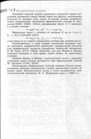 ■ Историческая справка
Основной задачей теории делимости считается задача вы­
яснения делимости одних целых чисел на другие, нахождения
остатков от деления этих чисел. В основе теории делимости
лежит утверждение, доказанное французским ученым Б. Пас­
калем (1623— 1662): «Пусть натуральное число п > 1 записано
в g-ичной системе:
n = akqk+ ak_ 1qk - 1 + . ..+ a 1q + a0.
Обозначим через rs остаток от деления qs на р > 1 (s = l,
2.......k) и составим число
m = akrk+ ak - i rk - i + - + a i r + a o’
тогда числа тп и п имеют одинаковые остатки при делении на р».
Рассмотренную в главе теорию сравнений (которую так­
же называют арифметикой сравнений, арифметикой остатков
или арифметикой вычетов) разработал немецкий математик
К. Ф. Гаусс (1777— 1855). Отметим, что для Ферма и Эйлера
попытки создания в свое время такой теории не увенчались
успехом.
Помимо Ферма и Эйлера, значительный вклад в решение
отдельных задач теории делимости внес французский ученый
Ж. Лагранж (1736— 1813).
Различными обобщениями золотой теоремы Гаусса (квад­
ратичным законом взаимности) ученые занимались вплоть до
наших дней. Значительный вклад в этом направлении внес
отечественный математик И. Р. Шафаревич (род. в 1923 г.).
 