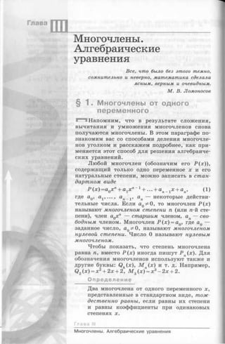 Глава
III
Многочлены.
Алгебраические
уравнения
Все, чт о бы ло без эт ого темно,
сом нит ельно и неверно, м ат ем ат ика сделала
ясны м , верны м и очевидны м .
М . В . Л ом он осов
§ 1. Многочлены от одного
переменного
■^"1 Напомним, что в результате сложения,
вычитания и умножения многочленов снова
получаются многочлены. В этом параграфе по­
знакомим вас со способами деления многочле­
нов уголком и расскажем подробнее, как при­
меняется этот способ для решения алгебраиче­
ских уравнений.
Любой многочлен (обозначим его -Р(х)),
содержащий только одно переменное х и его
натуральные степени, можно записать в стан­
дартном виде
Р (х) =aQx n+ а1х" +... + ап 1 х + ап, (1)
где а0, а1, , ап 1 , ап — некоторые действи­
тельные числа. Если aQ* 0, то многочлен Р (х )
называют многочленом степени п (или п-й сте­
пени), член aQxn — старшим членом, ап — сво­
бодным членом. Многочлен Р (х ) = а0, где а0 —
заданное число, а0^ О, называют многочленом
нулевой степени. Число О называют нулевым
многочленом.
Чтобы показать, что степень многочлена
равна п, вместо -Р(х) иногда пишут Р п(х). Для
обозначения многочленов используют также и
другие буквы: Qk(x), М п(х) и т. д. Например,
Q2(x) = x2+ 2x + 2, М 3 (х) = х3 - 2 х + 2.
Определение
Два многочлена от одного переменного х,
представленные в стандартном виде, тож­
дественно равны, если равны их степени
и равны коэффициенты при одинаковых
степенях х.
Гл а ва
---------
Многочлены. Алгебраические уравнения
 
