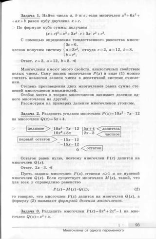 Задача 1. Найти числа а, Ъ и с, если многочлен х3+ 6х2+
+ ах + Ь равен кубу двучлена х + с.
По формуле куба суммы получаем
(х + с)3= х3 + Зх2 ■с + Зх •с2+ с3.
С помощью определения тождественного равенства много-
ГЗс = 6,
членов получим систему j а = 3с2, откуда с —2 , а = 12, Ь = 8.
U = c3,
Ответ. с = 2, а = 12, Ъ= 8. -4
Многочлены имеют много свойств, аналогичных свойствам
целых чисел. Саму запись многочлена Р (х ) в виде (1) можно
считать аналогом записи чисел в десятичной системе счисле­
ния.
Степень произведения двух многочленов равна сумме сте­
пеней многочленов множителей.
Особое место в теории многочленов занимает деление од­
ного многочлена на другой.
Рассмотрим на примерах деление многочленов уголком.
Задача 2. Разделить уголком многочлен Р ( х ) = 1Ох2 - 7х—12
на многочлен Q (x) = 5x + 4.
делимое 10х2-7 х -1 2 5х + 4 ^ д ел и т ел ь
1 0 х 2 + 8 х 2х - 3 Частное
первый остаток -1 5 х -1 2
- 15х- 12 „________
q < ^остаток
Остаток равен нулю, поэтому многочлен Р (х ) делится на
многочлен Q(x).
Ответ. 2 х -3 . -4
Пусть заданы многочлен Р (х ) степени п> и не нулевой
многочлен Q (x). Если существует многочлен М (х ), такой, что
для всех х справедливо равенство
Р (х) = М (х) •Q (х), (2)
то говорят, чтомногочлен Р (х )делится на многочлен Q (x), а
формулу (2) называют формулой деления многочленов.
Задача 3. Разделить многочлен Р (х ) = 3х4+ 2х2- 1 на мно­
гочленQ ( x ) = x 2 + x .
§ 1 93
Многочлены от одного переменного
 