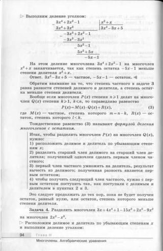 [> Выполним деление уголком:
_ Зх4+ 2л;2 -1 х2+ х______
Зх4 + Зх3____________ Зх2-З х + 5
_ - Зх3+ 2х2-1
- Зх3- Зх2
5х2- 1
5х2+ 5х
—5х —1
На этом деление многочлена Зх4+ 2х2-1 на многочлен
х2+ х заканчивается, так как степень остатка - 5 х - 1 меньше
степени делителя х2+ х.
Ответ. Зх2-З х + 5 — частное, - 5 х —1 — остаток. А
Обратим внимание на то, что степень частного в задаче 3
равна разности степеней делимого и делителя, а степень остат­
ка меньше степени делителя.
Вообще если многочлен Р (х) степени п > 1 делят на много­
член Q (x) степени А>1, ft<ra, то справедливо равенство
Р (х) = М (х) •Q (х) + R (х), (3)
где М ( х ) — частное, степень которого m = n - k , Д (х ) — ос­
таток, степень которого l<k .
Тождественное равенство (3) называют формулой деления
многочленов с остатком.
Итак, чтобы разделить многочлен Р (х ) на многочлен Q (x),
нужно:
1) расположить делимое и делитель по убывающим степе­
ням х;
2) разделить старший член делимого на старший член де­
лителя; полученный одночлен сделать первым членом ча­
стного;
3) первый член частного умножить на делитель, результат
вычесть из делимого; полученная разность является пер­
вым остатком;
4) чтобы получить следующий член частного, нужно с пер­
вым остатком поступить так, как поступали с делимым и
делителем в пунктах 2 и 3.
Это следует продолжать до тех пор, пока не будет получен
остаток, равный нулю, или остаток, степень которого меньше
степени делителя.
Задача 4. Разделить многочлен Зх +4 х4+ 1- 15х3+ 2х5- 9х2
на многочлен 2х2- х 3.
О Расположим делимое и делитель по убывающим степеням х
и выполним деление уголком:
94 Глава III
Многочлены. Алгебраические уравнения
 