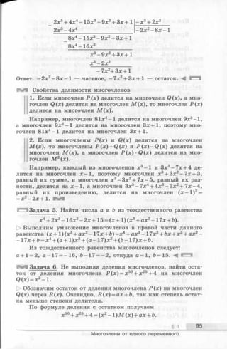 2х5+ 4х4 -1 5 х3- 9х2+ Зх +1
2х5-4 х 4
-х3 + 2 х 2
- 2 х 2- 8 х - 1
_ 8 х4 —15х3—9л:2+ Зх + 1
8х4- 16х3______________
_ х 3-9 х 2+ З х + 1
х 3 - 2 х 2________
-7 х 2+ З х + 1
Ответ. -2 х 2- 8 х - 1 — частное, - 7х2+ Зх +1 — остаток. М
М Свойства делимости многочленов
1. Если многочлен Р ( х ) делится на многочлен Q(x), а мно­
гочлен Q (x) делится на многочлен М (х ), то многочлен Р (х )
делится на многочлен М (х ).
Например, многочлен 81л:4—1 делится на многочлен 9х2-1,
а многочлен 9х2—1 делится на многочлен Зх+1, поэтому мно­
гочлен 81х4—1 делится на многочлен Зх+1.
2. Если многочлены Р (х ) и Q (x) делятся на многочлен
М (х ) , то многочлены _P(x) + Q (x) и P (x )- Q (x ) делятся на
многочлен М (х ), а многочлен Р ( х ) ■Q (x) делится на мно­
гочлен М 2(х).
Например, каждый из многочленов х3—1 и Зх2—7х + 4 де­
лится на многочлен ж—1, поэтому многочлен х3+ 3х2-7 х + 3,
равный их сумме, и многочлен х3—Зх2+ 7х—5, равный их раз­
ности, делится на х —1, а многочлен Зх5—7х4 + 4х3 - Зх2 + 7х —4,
равный их произведению, делится на многочлен (х - 1 )2=
Задача 5. Найти числа а и Ъ из тождественного равенства
х4+ 2х3- 16х2- 2 х + 15 = (х + 1 )(х3+ ах2- 17х + Ь).
О Выполним умножение многочленов в правой части данного
равенства (х + 1 )(х3+ ах2- 17х + й)=х4+ ах3- 17х2+ &х+ х3+ ах2-
-1 7 х + &= х 4+ (а + 1 )х 3+ (а - 1 7 )х 2+ (Ь -1 7 )х + Ь.
Из тождественного равенства многочленов следует:
а+ 1 = 2, а -1 7 = -16, Ь -17 = -2 , откуда а —1, Ъ= 15. -4
Задача 6. Не выполняя деления многочленов, найти оста­
ток от деления многочлена Р (х) = х 50+ х 25+ 4 на многочлен
Q (x) = x2- 1.
[> Обозначим остаток от деления многочлена Р (х) на многочлен
Q (x) через Д (х). Очевидно, R (x ) = ax + b, так как степень остат­
ка меньше степени делителя.
По формуле деления с остатком получаем
х50+ х25+ 4 = (х 2- 1 ) М (х) + ах + Ь.
§ 1 95
Многочлены от одного переменного
 