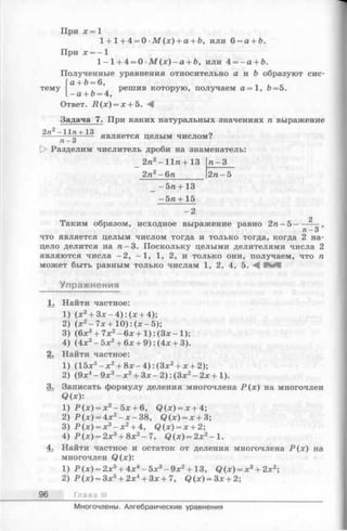 При х = 1
1+ 1+ 4 = 0 ■М (х) + а + Ъ, или 6 = а + Ь.
При х = - 1
1 - 1 + 4 = 0 М ( х ) - а + Ь, или 4 = - а + Ь.
Полученные уравнения относительно а и b образуют сис-
а + Ь = 6,
решив которую, получаем а = 1, fo=5.
о + о = 4,
тему
Ответ. Д (х ) = х + 5. А
Задача 7. При каких натуральных значениях га выражение
2п 2 — 11п+13 о
----- g--------- является целым числом?
[> Разделим числитель дроби на знаменатель:
2га2—Н и + 13
2га2—6га
га-
2га- 5
-5га+ 13
-5га + 15
- 2
Таким образом, исходное выражение равно 2га- 5 -
и-З ’
что является целым числом тогда и только тогда, когда 2 на­
цело делится на га-3. Поскольку целыми делителями числа 2
являются числа —2, —1, 1, 2, и только они, получаем, что га
может быть равным только числам 1, 2, 4, 5. Ч
Упражнения
1. Найти частное:
1) (х2 + Зх—4): (х+ 4);
2) (х2 —7х + 10): (х- 5);
3) (6х3 +7х 2 - 6 х + 1):(Зх-1);
4 ) ( 4 х 3 - 5 х 2 + 6 х + 9 ) : ( 4 х + 3 ) .
2. Найти частное:
1) (15х3 - х2 + 8 х -4):(З х2 + х +2);
2) (9х4 - 9х3 - х2 + Зх- 2): (Зх2 - 2х +1).
3. Записать формулу деления многочлена Р(х) на многочлен
Q(x):
1 ) Р ( х ) = х 2 - 5 х + 6 , Q ( x ) = x + 4 ;
2) Р ( х ) = 4 х 2 - х - 3 8 , Q ( x ) = x + 3 ;
3) Р ( х ) = х 3 - х 2 + 4, Q ( x ) = x + 2;
4) Р (х)= 2х3 + 8х2 —7, Q ( x ) = 2 x 2 —1.
4. Найти частное и остаток от деления многочлена Р(х) на
многочлен Q(x):
1) Р(х)= 2х5 + 4х4 -5х 3 -9х 2 + 13, Q ( x ) = x 3 + 2 x 2;
2) Р(х)= Зх5 + 2х4 + Зх+ 7, Q ( x ) = 3 x + 2;
96 Глава III
Многочлены. Алгебраические уравнения
 